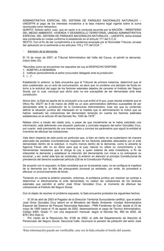 ADMINISTRATIVA ESPECIAL DEL SISTEMA DE PARQUES NACIONALES NATURALES –
UAESFFN al pago de los intereses moratorios a la tasa máxima legal vigente sobre la suma
reconocida como retroactivo.
QUINTO: Solicito señor Juez, que en razón a la conducta asumida por la NACIÓN – MINISTERIO
DEL MEDIO AMBIENTE- VIVIENDA Y DESARROLLO TERRITORIAL UNIDAD ADMINISTRATIVA
ESPECIAL DEL SISTEMA DE PARQUES NACIONALES NATURALES – UAESFFN, dicha entidad
sea condenada en costas conforme lo establecido en el artículo 171 del C.C.A.
SEXTO: Con el fin de dar cumplimiento a la sentencia emanada por el Honorable Tribunal, sírvase
dar aplicación en lo pertinente a los artículos 176 y 177 del CCA. ”.
· Admisión de la demanda.
El 15 de mayo de 2007, el Tribunal Administrativo del Valle del Cauca, al admitir la demanda,
indicó (folio 33):
“Reunidos como se encuentran los requisitos de Ley el DESPACHO DISPONE:
1. ADMITIR LA DEMANDA
2. notificar personalmente al señor procurador delegado ante la jurisdicción.
3. (…)”.
Establecido lo anterior, la Sala encuentra que el Tribunal de primera instancia, determinó que el
acto cuestionado, es un acto de comunicación, es decir que no contiene una decisión de fondo en
torno a la solicitud del pago de los factores salariales dejados de cancelar al Instituto del Seguro
Social, por lo cual, concluyó que dicho acto no era susceptible de ser demandado ante esta
Jurisdicción.
Ahora bien, la Sala se aparta de la conclusión a la cual arribó el A quo, pues resulta evidente que el
Oficio No. 00277 de 8 de marzo de 2006 es un acto administrativo definitivo susceptible de ser
demandado ante la Jurisdicción de lo Contencioso Administrativo, toda vez que su contenido
definió la situación jurídica del interesado en la medida que la administración le indicó que se
habían realizado las cotizaciones del demandado teniendo en cuenta los factores saláriales
establecidos en el artículo 45 del Decreto No. 1045 de 1978
2
.
Nótese cómo a través del citado acto, a pesar de que inicialmente se le había solicitado una
información, está definiendo una situación particular y concreta respecto del señor González Cruz,
por cuanto está precisando de una manera clara y concisa los parámetros que siguió la entidad al
momento de efectuar las cotizaciones.
Vale decir respecto de este punto en particular que, si bien es cierto no se sustentaron de manera
adecuada las posibles inconsistencias respecto de los factores salariales adeudados por el ente
demandado dentro de la solicitud, ni mucho menos dentro de la demanda, como lo advierte la
Agencia Fiscal, ello no es óbice para que el juez natural no utilice su conocimiento y las
herramientas necesarias que le otorga la Ley a quien ostenta de esta investidura, a fin de
interpretar la demanda y establecer la intención del demandante con miras a no entorpecer su
accionar, y así, evitar este tipo de vicisitudes, lo anterior en atención al principio Constitucional de
prevalencia del derecho sustancial (artículo 228 de la Constitución Política).
De acuerdo con lo expuesto, la Sala considera que en el presente caso, no se configura la ineptitud
de la demanda por la falta del presupuesto procesal ya señalado, por ende, se procederá a
efectuar un pronunciamiento de fondo.
Teniendo en cuenta la anterior precisión, entonces, el problema jurídico por resolver se contrae a
determinar si efectivamente el ente demandado no realizó las cotizaciones de los factores
salariales que percibió el señor José Omar González Cruz, al momento de efectuar las
cotizaciones al Instituto del Seguro Social.
Con el objeto de resolver el problema expuesto, la Sala encuentra probados los siguientes hechos:
· El 30 de abril de 2003 el Pagador de la Dirección Territorial Suroccidente certificó, que el señor
José Omar González Cruz laboró en el Ministerio del Medio Ambiente –Unidad Administrativa
Especial del Sistema de Parques Nacionales Naturales - PNN Farallones de Cali, desde el 23 de
mayo de 1995 hasta el 15 de agosto de 2002, desempeñando el cargo de Técnico Administrativo,
Código 4065, Grado 11 con una asignación mensual, según el Decreto No. 660 de 2002, de
$761.453 (folio 4)
· Por medio de la Resolución No. 6166 de 2002, el Jefe del Departamento de Atención al
Pensionado del Seguro Social, Seccional Valle, reconoció la pensión de jubilación del señor José
2Esta información puede ser verificable, una vez la Sala estudie el fondo del asunto.
 