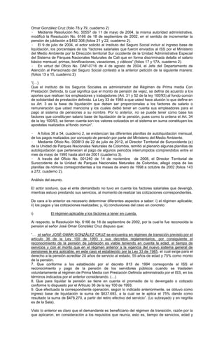 Omar González Cruz (folio 78 y 79, cuaderno 2)
· Mediante Resolución No. 50557 de 11 de mayo de 2004, la misma autoridad administrativa,
modificó la Resolución No. 6166 de 18 de septiembre de 2002, en el sentido de incrementar la
pensión de jubilación a $492.308 (folios 21 y 22, cuaderno 2).
· El 9 de julio de 2004, el actor solicitó al Instituto del Seguro Social incluir al ingreso base de
liquidación, los porcentajes de los “factores salariales que fueron enviados al ISS por el Ministerio
del Medio Ambiente por la Dirección territorial Sur occidente de la Unidad Administrativa Especial
del Sistema de Parques Nacionales Naturales de Cali que en forma discriminada detalla el salario
básico mensual, primas, bonificaciones, vacaciones, y viáticos” (folios 17 y 17A, cuaderno 2).
· En virtud del Oficio No. DAP-0716 de 4 de agosto de 2004, el Jefe del Departamento de
Atención al Pensionado del Seguro Social contestó a la anterior petición de la siguiente manera:
(folios 13 a 15, cuaderno 2)
“(…)
Que el instituto de los Seguros Sociales es administrador del Régimen de Prima media Con
Prestación Definida, lo cual significa que el monto de pensión de vejez, se define de acuerdo a los
aportes que realicen los empleadores y trabajadores (Art. 31 y 52 de la ley 100/93) al fondo común
de solidaridad de prestación definida. La Ley 33 de 1985 a que usted hace alusión lo que define en
su Art. 3 es la base de liquidación que deben ser proporcionales a los factores de salario o
remuneración que usted menciona y los cuales debió tener en cuenta sus empleadores para el
pago al sistema de pensiones a su nombre. Por lo anterior, no se puede tener como base los
factores que constituyen salario base de liquidación de la pensión, pues como lo ordena el Art. 34
de la ley 100/93, se tienen cuenta son los valores cotizados en el sistema en suma constituyen los
apostates realizados al fondo común”.
· A folios 36 a 54, cuaderno 2, se evidencian las diferentes planillas de autoliquidación mensual,
de los pagos realizados por concepto de pensión por parte del Ministerio del Medio Ambiente.
· Mediante Oficio No. 000813 de 22 de julio de 2012, el Director Territorial de Suroccidente (e)
de la Unidad de Parques Nacionales Naturales de Colombia, remitió al plenario algunas planillas de
autoliquidación que pertenecen al pago de algunos periodos interrumpidos comprendidos entre el
mes de mayo de 1995 hasta abril de 2001 (cuaderno 3).
· A través del Oficio No. 001240 de 14 de noviembre de 2008, el Director Territorial de
Suroccidente de la Unidad de Parques Nacionales Naturales de Colombia, allegó copia de las
planillas de nómina correspondientes a los meses de enero de 1998 a octubre de 2002 (folios 143
a 272, cuaderno 2).
Análisis del asunto.
El actor sostuvo, que el ente demandado no tuvo en cuenta los factores salariales que devengó,
mientras estuvo prestando sus servicios, al momento de realizar las cotizaciones correspondientes.
De cara a lo anterior es necesario determinar diferentes aspectos a saber: i) el régimen aplicable;
ii) los pagos y las cotizaciones realizadas; y, iii) conclusiones del caso en concreto
i) El régimen aplicable y los factores a tener en cuenta.
Al respecto, la Resolución No. 6166 de 18 de septiembre de 2002, por la cual le fue reconocida la
pensión al señor José Omar González Cruz dispuso que:
“… el señor JOSÉ OMAR GONZÁLEZ CRUZ se encuentra en régimen de transición previsto por el
artículo 36 de la Ley 100 de 1993 y sus decretos reglamentarios, por consiguiente el
reconocimiento de la pensión de jubilación es viable teniendo en cuenta la edad, el tiempo de
servicios y con el monto que en el régimen anterior a la vigencia del nuevo sistema general de
pensiones le era aplicable, en este caso el establecido por la Ley 33 de 1985, el cual exige para el
derecho a la pensión acreditar 20 años de servicio al estado, 55 años de edad y 75% como monto
de la pensión.
7. Que conforme a los establecido por el decreto 813 de 1994 corresponde al ISS el
reconocimiento y pago de la pensión de los servidores públicos cuando se trasladen
voluntariamente al régimen de Prima Media con Prestación Definida administrado por el ISS, en los
términos indicados por el anterior considerando. (…)
8. Que para liquidar la pensión se tiene en cuenta el promedio de lo devengado o cotizado
conforme lo dispuesto por el Artículo 36 de la ley 100 de 1993.
9. Que efectuada la correspondiente operación, según lo indicado anteriormente, se obtuvo como
ingreso base de liquidación la suma de $637.693, a la cual se le aplica el 75% dando como
resultado la suma de $478.270, a partir del retiro efectivo del servicio”. (Lo subrayado y en negrilla
es de la Sala).
Visto lo anterior es claro que el demandante es beneficiario del régimen de transición, razón por la
que aplicaron, en consideración a los requisitos que reunía, esto es, tiempo de servicios, edad y
 