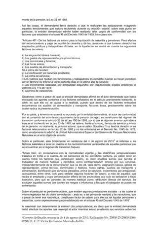 monto de la pensión, la Ley 33 de 1985.
Así las cosas, el demandante tenía derecho a que le realizaran las cotizaciones incluyendo
aquellos emolumentos que estuvo recibiendo durante su relación laboral; sobre este punto en
particular, la entidad demandada admite haber realizado tales pagos de conformidad con los
factores que establece el artículo 45 del Decreto 1045 de 1978, los cuales son:
“Artículo 45º.- De los factores de salario para la liquidación de cesantía y pensiones. Para efectos
del reconocimiento y pago del auxilio de cesantía y de las pensiones a que tuvieren derecho los
empleados públicos y trabajadores oficiales, en la liquidación se tendrá en cuenta los siguientes
factores de salario:
a) La asignación básica mensual;
b) Los gastos de representación y la prima técnica;
c) Los dominicales y feriados;
d) Las horas extras;
e) Los auxilios de alimentación y transporte;
f) La prima de navidad;
g) La bonificación por servicios prestados;
h) La prima de servicios;
i) Los viáticos que reciban los funcionarios y trabajadores en comisión cuando se hayan percibido
por un término no inferior a ciento ochenta días en el último año de servicio;
j) Los incrementos salariales por antigüedad adquiridos por disposiciones legales anteriores al
Decreto-Ley 710 de 1978;
k) La prima de vacaciones;
Obsérvese como a pesar de que la entidad demandada afirmó en el acto demandado que había
efectuado los aportes conforme a los factores señalados en el artículo previamente transcrito, lo
cierto es que ello no se ajusta a la realidad, puesto que dentro de los factores enlistados
encontramos los auxilios de alimentación y transporte, factores éstos, precisamente sobre los
cuales radica la presente acción.
Por su parte, y teniendo en cuenta lo expuesto por la entidad demandada, el actor de conformidad
con el contenido del acto de reconocimiento de la pensión de vejez, es beneficiario del régimen de
transición conforme al artículo 36 de la Ley 100 de 1993, por lo que el régimen anterior aplicable a
éste es el contenido en la Ley 33 de 1985, se reitera, frente a la edad, tiempo de servicio y monto
de la pensión; no obstante, es preciso aclarar, que el señor González Cruz tendría derecho a los
factores relacionados en la Ley 62 de 1985 y no los enlistados en el Decreto No. 1045 de 1978,
como erradamente lo advirtió la Unidad Administrativa Especial del Sistema de Parques Nacionales
Naturales en el acto objeto de estudio.
Sobre el particular, esta Corporación en sentencia del 4 de agosto de 2010
3
al referirse a los
factores salariales a tener en cuenta en los reconocimientos pensionales de aquellas personas que
se encuentran en el régimen de transición dispuso:
“Ahora bien, en consonancia con la normatividad vigente y las directrices jurisprudenciales
trazadas en torno a la cuantía de las pensiones de los servidores públicos, es válido tener en
cuenta todos los factores que constituyen salario, es decir aquellas sumas que percibe el
trabajador de manera habitual y periódica, como contraprestación directa por sus servicios,
independientemente de la denominación que se les dé, tales como, asignación básica, gastos de
representación, prima técnica, dominicales y festivos, horas extras, auxilios de transporte y
alimentación, bonificación por servicios prestados, prima de servicios, incrementos por antigüedad,
quinquenios, entre otros, solo para señalar algunos factores de salario, a más de aquellos que
reciba el empleado y cuya denominación difiera de los enunciados que solo se señalaron a título
ilustrativo, pero que se cancelen de manera habitual como retribución directa del servicio. Se
excluyen aquellas sumas que cubren los riesgos o infortunios a los que el trabajador se puede ver
enfrentando.
Sobre el particular es pertinente aclarar, que existen algunas prestaciones sociales - a las cuales el
mismo legislador les dio dicha connotación -, esto es, a las primas de navidad y de vacaciones, que
a pesar de tener esa naturaleza, constituyen factor de salario para efectos de liquidar pensiones y
cesantías, como expresamente quedó establecido en el artículo 45 del Decreto 1045 de 1978”.
Al examinar con detenimiento la anterior cita jurisprudencial, es claro que la entidad demandada
debió efectuar los aportes que devengó el actor mientras estuvo prestando sus servicios sobre los
3Consejo de Estado, sentencia de 4 de agosto de 2010, Radicación No. 25000-23-25000-2006-
07509 01, C. P. Víctor Hernando Alvarado Ardila.
 