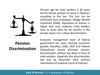 Daily 10 Minutes – 1st e-Newspaper of Pakistan
Pension age for male workers is 60 years
but for female workers 55 years in Pakistan,
according to the law. This fact can be
confirmed from Employees Oldage Benefit
Institution (EOBI). Population of women is
higher than men, however, male workers
have to work extra for 60 months in the
private sector. It is a sheer discrimination.
Economic management team of federal
government has been claiming economic
growth, therefore, EOBI, SECP and Federal
Ombudsman should eliminate pension
discrimination without any delay in favor of
male workers. Hopefully this discrimination
will end by December 2016 without
intervention of Supreme Court of Pakistan.
Pension
Discrimination
 