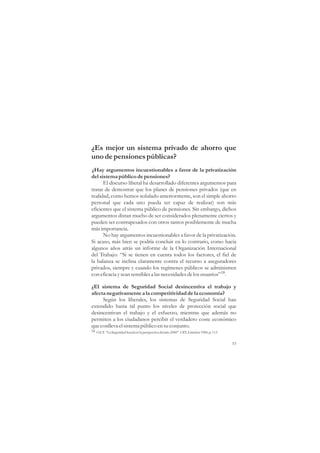 ¿Es mejor un sistema privado de ahorro que
uno de pensiones públicas?
¿Hay argumentos incuestionables a favor de la privatización
del sistema público de pensiones?
      El discurso liberal ha desarrollado diferentes argumentos para
tratar de demostrar que los planes de pensiones privados (que en
realidad, como hemos señalado anteriormente, son el simple ahorro
personal que cada uno pueda ser capaz de realizar) son más
eficientes que el sistema público de pensiones. Sin embargo, dichos
argumentos distan mucho de ser considerados plenamente ciertos y
pueden ser contrapesados con otros tantos posiblemente de mucha
más importancia.
      No hay argumentos incuestionables a favor de la privatización.
Si acaso, más bien se podría concluir en lo contrario, como hacía
algunos años atrás un informe de la Organización Internacional
del Trabajo: “Si se tienen en cuenta todos los factores, el fiel de
la balanza se inclina claramente contra el recurso a aseguradores
privados, siempre y cuando los regímenes públicos se administren
con eficacia y sean sensibles a las necesidades de los usuarios”18.

¿El sistema de Seguridad Social desincentiva el trabajo y
afecta negativamente a la competitividad de la economía?
     Según los liberales, los sistemas de Seguridad Social han
extendido hasta tal punto los niveles de protección social que
desincentivan el trabajo y el esfuerzo, mientras que además no
permiten a los ciudadanos percibir el verdadero coste económico
que conlleva el sistema público en su conjunto.
18 O.I.T. “La Seguridad Social en la perspectiva del año 2000”. OIT, Ginebra 1984, p. 113.


                                                                                             53
 