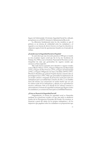 Seguro de Enfermedad). El término Seguridad Social fue utilizado
por primera vez en EEUU, durante la Administración Roosvelt.
     La diferencia fundamental entre los dos modelos es que el
primero es un sistema de solidaridad entre los ciudadanos y el
segundo es un sistema de ahorro forzoso en el que los derechos se
adquieren según el nivel de aportaciones basados en el mercado de
trabajo.

¿Cuándo nace la Seguridad Social en España?
      Se suele decir que nace de modo parcial en 1900 que es cuando
se crea el primer seguro social que fue la Ley de Accidentes de
Trabajo. En 1908 se creó el Instituto Nacional de Previsión en el se
integraban las cajas que gestionaban los seguros sociales que
entonces ya iban surgiendo.
      Más tarde fueron naciendo otros derechos o seguros sociales
como el Retiro Obrero (1919), el Seguro Obligatorio de Maternidad
(1923), el Seguro de Paro Forzoso (1931), el Seguro de Enfermedad
(1942), y el Seguro Obligatorio de Vejez e Invalidez (SOVI) (1947).
Durante la dictadura que gobernó España durante cuarenta años se
promulgaron leyes (1963, 1966) que pretendían la implantación de
un modelo unitario e integrado de protección social para todos los
trabajadores pero en realidad dejó a muchos de ellos y a sus familias
fuera del sistema. Las cotizaciones no tenían mucho que ver con
los salarios reales de los trabajadores y, además, no se aportaban los
recursos suficientes. Solo en la década de los ochenta comenzó a
universalizarse el sistema de seguridad social para que llegara a todos
los ciudadanos y se sentaron las bases para su estabilidad financiera.

¿Cómo se financia la Seguridad Social?
     Originalmente, el sistema de seguridad social se financiaba
mediante las cotizaciones sociales a lo que más tarde se añadieron
fondos de los Presupuestos Generales del Estado. En resumen, se
financian a partir del salario de los propios trabajadores y de los
impuestos que pagaban todos los ciudadanos en proporciones que

                                                                    15
 