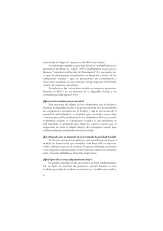 han variado a lo largo del tiempo y en los diferentes países.
      Las reformas sucesivas que se han llevado a cabo en España y la
aprobación del Pacto de Toledo (1997) establecieron lo que pasó a
llamarse “separación de fuentes de financiación”. Lo que quiere de-
cir que las prestaciones contributivas se financian a través de las
cotizaciones sociales y que las prestaciones no contributivas y
universales mediante las aportaciones del presupuesto del Estado
(a través de impuestos generales).
      Actualmente, las cotizaciones sociales representan aproxima-
damente el 88,1% de los recursos de la Seguridad Social, y las
transferencias del Estado el 8,9%.

¿Qué son las cotizaciones sociales?
       Son una parte del salario de los trabajadores que se destina a
financiar la Seguridad Social. Una proporción de ellas la transfieren
los empleadores directamente al Estado y otra se descuenta de la
nómina de cada trabajador o trabajadora pero, en ambos casos, salen
o forman parte de la retribución de los asalariados. Por eso, cuando
se propone reducir las cotizaciones sociales lo que realmente se
está haciendo es proponer que bajen los salarios puesto que el
empresario no sube el salario directo del trabajador cuando baja
el salario indirecto (es decir la cotización social).

¿Es obligado que se financie de esa forma la Seguridad Social?
      No. Como veremos más adelante, cada sociedad puede elegir el
modelo de financiación que considere más favorable o coherente
con los objetivos que desee alcanzar. El que un país tenga un sistema
u otro depende en gran manera de las relaciones de fuerza existentes
entre el mundo del trabajo y el mundo empresarial.

¿Qué tipos de sistemas de pensiones hay?
    Se pueden clasificar desde dos puntos de vista fundamentales.
Por un lado, los sistemas de pensiones pueden basarse en dos
modelos generales: el modelo contributivo y el modelo universalista

16
 