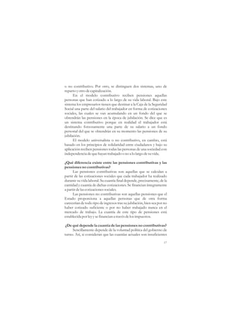 o no contributivo. Por otro, se distinguen dos sistemas, uno de
reparto y otro de capitalización.
      En el modelo contributivo reciben pensiones aquellas
personas que han cotizado a lo largo de su vida laboral. Bajo este
sistema los empresarios tienen que destinar a la Caja de la Seguridad
Social una parte del salario del trabajador en forma de cotizaciones
sociales, las cuales se van acumulando en un fondo del que se
obtendrán las pensiones en la época de jubilación. Se dice que es
un sistema contributivo porque en realidad el trabajador está
destinando forzosamente una parte de su salario a un fondo
personal del que se obtendrán en su momento las pensiones de su
jubilación.
      El modelo universalista o no contributivo, en cambio, está
basado en los principios de solidaridad entre ciudadanos y bajo su
aplicación reciben pensiones todas las personas de una sociedad con
independencia de que hayan trabajado o no a lo largo de su vida.

¿Qué diferencia existe entre las pensiones contributivas y las
pensiones no contributivas?
      Las pensiones contributivas son aquellas que se calculan a
partir de las cotizaciones sociales que cada trabajador ha realizado
durante su vida laboral. Su cuantía final depende, precisamente, de la
cantidad y cuantía de dichas cotizaciones. Se financian íntegramente
a partir de las cotizaciones sociales.
      Las pensiones no contributivas son aquellas pensiones que el
Estado proporciona a aquellas personas que de otra forma
carecerían de todo tipo de ingresos tras su jubilación, bien sea por no
haber cotizado suficiente o por no haber trabajado nunca en el
mercado de trabajo. La cuantía de este tipo de pensiones está
establecida por ley y se financian a través de los impuestos.

¿De qué depende la cuantía de las pensiones no contributivas?
     Sencillamente depende de la voluntad política del gobierno de
turno. Así, si consideran que las cuantías actuales son insuficientes

                                                                    17
 
