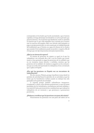 corresponde con los fondos que ha ido acumulando y que el sistema
capitaliza a lo largo del tiempo invirtiéndolos en activos privados que
generan intereses. Así, la pensión que finalmente reciba se calcularía
en función que lo que cada trabajador haya cotizado por él mismo
más los intereses devengados. Bajo este método cada trabajador se
paga su propia pensión pero en una cuantía que en realidad depende
del rendimiento que el sistema sea capaz de obtener de los fondos
que acumule. Este rendimiento puede ser positivo o negativo. De ahí
el riesgo que este tipo de pensiones tiene para el pensionista.

¿Qué es un sistema de reparto?
     El sistema de pensiones de reparto es aquel en el que los
trabajadores van cotizando día a día y con los fondos que actual-
mente se han generado se pagan las pensiones de los jubilados que
en ese momento tienen derecho a recibirlas, mientras que las
pensiones de los jubilados de mañana se pagarán con las cotizacio-
nes que en su día estén aportando los trabajadores. Este es el método
que se aplica en España.

¿Por qué las pensiones en España son un mecanismo de
redistribución?
     Por dos razones. Primera, porque transfieren rentas desde los
períodos de actividad hacia los períodos de no-actividad, ya que las
rentas que los beneficiarios reciben cuando no trabajan han sido
generadas en los períodos de actividad.
     Y segunda porque también redistribuyen intragenera-
cionalmente, es decir, entre distintas generaciones, ya que las rentas
percibidas por los beneficiarios, normalmente personas jubiladas y
con más de 65 años, provienen de las contribuciones que realizan los
trabajadores de ese momento y que pertenecen a generaciones
posteriores.

¿Podemos considerar que las pensiones son parte del salario?
    Efectivamente las pensiones son una parte del salario de los

                                                                    19
 