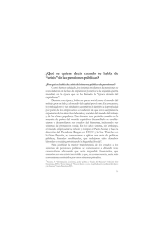 ¿Qué se quiere decir cuando se habla de
“crisis” de las pensiones públicas?
¿Por qué se habla de crisis del sistema público de pensiones?
      Como hemos señalado, los sistemas modernos de pensiones se
consolidaron en la fase de expansión posterior a la segunda guerra
mundial, en la época que se ha llamado la “época dorada del
capitalismo”.
      Durante esta época, hubo un pacto social entre el mundo del
trabajo, por un lado, y el mundo del capital por el otro. En este pacto,
los trabajadores y sus sindicatos aceptaron el derecho a la propiedad
por parte de los empresarios a condición de que estos aceptaran la
expansión de los derechos laborales y sociales del mundo del trabajo
y de las clases populares. Fue durante este periodo cuando en la
mayoría de países del mundo capitalista desarrollado se estable-
cieron y desarrollaron sus estados del bienestar, incluyendo sus
sistemas de protección social. En los años setenta, sin embargo,
el mundo empresarial se rebeló y rompió el Pacto Social, y bajo la
dirección del Presidente Reagan en EEUU y la Sra. Thatcher en
la Gran Bretaña, se comenzaron a aplicar una serie de políticas
públicas, llamadas neoliberales, que redujeron tales derechos
laborales y sociales, privatizando la Seguridad Social3.
      Para justificar la menor transferencia de los estados a los
sistemas de pensiones públicas se comenzaron a difundir tesis
catastrofistas afirmando que sería imposible financiarlos, que
entrarían en una crisis inevitable y que, en consecuencia, sería más
conveniente sustituirlos por otros sistemas privados.
3
  Navarro, V. “Globalización económica, poder político y Estado del Bienestar”. Editorial Ariel
Económica, 2000; y Torres López, J. “Toma el dinero y corre. La globalización neoliberal del dinero
y las finanzas”. Icaria. Barcelona 2005.

                                                                                                21
 