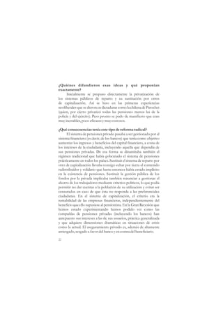 ¿Quiénes difundieron esas ideas y qué proponían
exactamente?
      Inicialmente se propuso directamente la privatización de
los sistemas públicos de reparto y su sustitución por otros
de capitalización. Así se hizo en las primeras experiencias
neoliberales que se dieron en dictaduras como la chilena de Pinochet
(quien, por cierto privatizó todas las pensiones menos las de la
policía y del ejército). Pero pronto se pudo de manifiesto que eran
muy inestables, poco eficaces y muy costosos.

¿Qué consecuencias tenía este tipo de reforma radical?
      El sistema de pensiones privado pasaba a ser gestionado por el
sistema financiero (es decir, de los bancos) que tenía como objetivo
aumentar los ingresos y beneficios del capital financiero, a costa de
los intereses de la ciudadanía, incluyendo aquella que dependía de
sus pensiones privadas. De esa forma se dinamitaba también el
régimen tradicional que había gobernado el sistema de pensiones
prácticamente en todos los países. Sustituir el sistema de reparto por
otro de capitalización llevaba consigo echar por tierra el contenido
redistribuidor y solidario que hasta entonces había estado implícito
en la existencia de pensiones. Sustituir la gestión pública de los
fondos por la privada implicaba también renunciar a gestionar el
ahorro de los trabajadores mediante criterios políticos, lo que podía
permitir no dar cuentas a la población de su utilización y evitar ser
censurados en caso de que ésta no responda a las preferenciales
ciudadanas. En el sistema de capitalización, el criterio era la
rentabilidad de las empresas financieras, independientemente del
beneficio que ello supusiese al pensionista. En la Gran Recesión que
hemos estado experimentando hemos podido ver como las
compañías de pensiones privadas (incluyendo los bancos) han
antepuesto sus intereses a las de sus usuarios, práctica generalizada
y que adquiere dimensiones dramáticas en situaciones de crisis
como la actual. El aseguramiento privado es, además de altamente
arriesgado, sesgado a favor del banco y en contra del beneficiario.

22
 