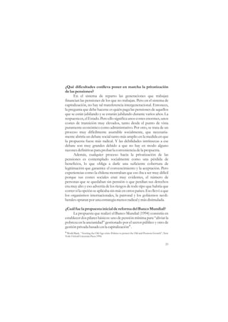 ¿Qué dificultades conlleva poner en marcha la privatización
de las pensiones?
      En el sistema de reparto las generaciones que trabajan
financian las pensiones de los que no trabajan. Pero en el sistema de
capitalización, no hay tal transferencia intergeneracional. Entonces,
la pregunta que debe hacerse es quién paga las pensiones de aquellos
que se están jubilando y se estarán jubilando durante varios años. La
respuesta es, el Estado. Pero ello significa unos costes enormes, unos
costes de transición muy elevados, tanto desde el punto de vista
puramente económico como administrativo. Por otro, se trata de un
proceso muy difícilmente asumible socialmente, que necesaria-
mente abriría un debate social tanto más amplio en la medida en que
la propuesta fuese más radical. Y las debilidades intrínsecas a ese
debate son muy grandes debido a que no hay en modo alguno
razones definitivas para probar la conveniencia de la propuesta.
      Además, cualquier proceso hacia la privatización de las
pensiones es contemplado socialmente como una pérdida de
beneficios, lo que obliga a darle una suficiente cobertura de
legitimación que garantice el convencimiento y la aceptación. Pero
experiencias como la chilena mostraban que eso iba a ser muy difícil
porque sus costes sociales eran muy evidentes, el número de
personas que se quedaban sin pensión o que perdían sus derechos
era muy alto y eso advertía de los riesgos de todo tipo que habría que
correr si la opción se aplicaba sin más en otros países. Eso llevó a que
los organismos internacionales, la patronal y los gobiernos neoli-
berales optaran por una estrategia menos radical y más disimulada.

¿Cuál fue la propuesta inicial de reforma del Banco Mundial?
      La propuesta que realizó el Banco Mundial (1994) consistía en
establecer dos pilares básicos: uno de pensión mínima para “aliviar la
pobreza en la ancianidad” gestionado por el sector público y otro de
gestión privada basado en la capitalización4 .
4 World Bank. “Averting the Old Age crisis: Policies to protect the Old and Promote Growth”, New
York: Oxford University Press 1994.


                                                                                             23
 