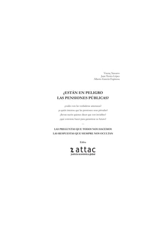 Vicenç Navarro
                                             Juan Torres López
                                      Alberto Garzón Espinosa




     ¿ESTÁN EN PELIGRO
  LAS PENSIONES PÚBLICAS?
         ¿cuáles son las verdaderas amenazas?
   ¿a quién interesa que las pensiones sean privadas?
    ¿llevan razón quienes dicen que son inviables?
    ¿qué conviene hacer para garantizar su futuro?
                          ....

LAS PREGUNTAS QUE TODOS NOS HACEMOS
LAS RESPUESTAS QUE SIEMPRE NOS OCULTAN


                        Edita
 