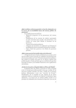 ¿Qué medidas y reformas parciales se han ido adoptando con
la excusa de la inviabilidad futura del sistema público de
pensiones?
     Las medidas propuestas incluyen:
     - Reducción progresiva de las prestaciones del sistema
        público.
     - Modificación de los sistemas de cálculo, aumentando
        los años necesarios para acceder a las prestaciones y los
        tenidos en cuenta para calcular el montante de las
        pensiones.
     - Aumento de la edad de jubilación.
     - Adopción de mecanismos de indiciación que limitaran la
        posibilidad de mejora sustancial de las pensiones recibidas.
     - Apoyo fiscal muy generoso a los fondos de pensiones
        privados.

¿Qué consecuencias han tenido todas estas reformas?
      Al disponer de menos fondos, al disminuir sus cuantías y al ser
más favorable el ahorro privado, los ciudadanos han percibido que
efectivamente había una “crisis” del sistema de pensiones públicas y
han tratado de destinar una parte de sus ahorros (quienes han
podido hacerlo) a fondos privados que es, en definitiva, lo que iban
buscando los bancos y las entidades financieras como explicaremos
más adelante.

¿Cuál es la situación en España? ¿Qué es el Pacto de Toledo?
      El llamado Pacto de Toledo se presentó en 1995 en España
como la fórmula que podría permitir evitar que el debate de las
pensiones quedara sometido a las idas y venidas de la coyuntura
política, planteándose como una “cuestión de Estado”.
Posiblemente, fue el resultado de que ninguna de las partes
implicadas estaba en condiciones de imponer su alternativa: optar
claramente y sin fisuras por un sistema público basado en el
principio de solidaridad como deseaban las izquierdas o por uno de

                                                                   25
 