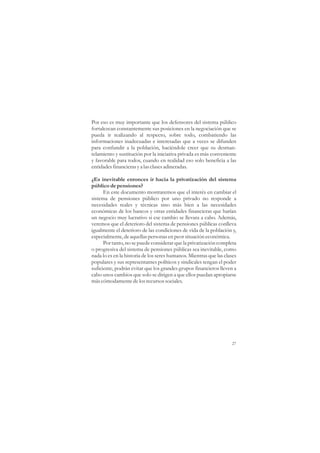 Por eso es muy importante que los defensores del sistema público
fortalezcan constantemente sus posiciones en la negociación que se
pueda ir realizando al respecto, sobre todo, combatiendo las
informaciones inadecuadas e interesadas que a veces se difunden
para confundir a la población, haciéndole creer que su desman-
telamiento y sustitución por la iniciativa privada es más conveniente
y favorable para todos, cuando en realidad eso solo beneficia a las
entidades financieras y a las clases adineradas.

¿Es inevitable entonces ir hacia la privatización del sistema
público de pensiones?
      En este documento mostraremos que el interés en cambiar el
sistema de pensiones público por uno privado no responde a
necesidades reales y técnicas sino más bien a las necesidades
económicas de los bancos y otras entidades financieras que harían
un negocio muy lucrativo si ese cambio se llevara a cabo. Además,
veremos que el deterioro del sistema de pensiones públicas conlleva
igualmente el deterioro de las condiciones de vida de la población y,
especialmente, de aquellas personas en peor situación económica.
      Por tanto, no se puede considerar que la privatización completa
o progresiva del sistema de pensiones públicas sea inevitable, como
nada lo es en la historia de los seres humanos. Mientras que las clases
populares y sus representantes políticos y sindicales tengan el poder
suficiente, podrán evitar que los grandes grupos financieros lleven a
cabo unos cambios que solo se dirigen a que ellos puedan apropiarse
más cómodamente de los recursos sociales.




                                                                    27
 