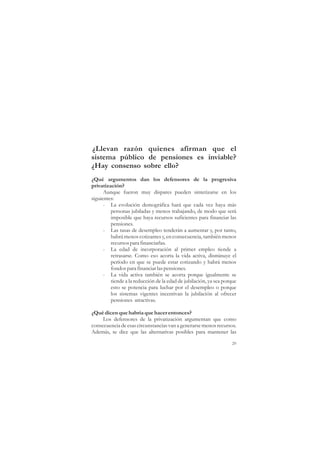 ¿Llevan razón quienes afirman que el
sistema público de pensiones es inviable?
¿Hay consenso sobre ello?
¿Qué argumentos dan los defensores de la progresiva
privatización?
      Aunque fueron muy dispares pueden sintetizarse en los
siguientes:
      - La evolución demográfica hará que cada vez haya más
         personas jubiladas y menos trabajando, de modo que será
         imposible que haya recursos suficientes para financiar las
         pensiones.
      - Las tasas de desempleo tenderán a aumentar y, por tanto,
         habrá menos cotizantes y, en consecuencia, también menos
         recursos para financiarlas.
      - La edad de incorporación al primer empleo tiende a
         retrasarse. Como eso acorta la vida activa, disminuye el
         período en que se puede estar cotizando y habrá menos
         fondos para financiar las pensiones.
      - La vida activa también se acorta porque igualmente se
         tiende a la reducción de la edad de jubilación, ya sea porque
         esto se potencia para luchar por el desempleo o porque
         los sistemas vigentes incentivan la jubilación al ofrecer
         pensiones atractivas.

¿Qué dicen que habría que hacer entonces?
     Los defensores de la privatización argumentan que como
consecuencia de esas circunstancias van a generarse menos recursos.
Además, se dice que las alternativas posibles para mantener las

                                                                    29
 
