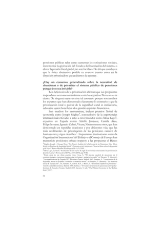 pensiones públicas tales como aumentar las cotizaciones sociales,
incrementar la aportación del Estado a la financiación del sistema, o
elevar la presión fiscal global, no son factibles. De ahí que concluyen
que la única alternativa posible es avanzar cuanto antes en la
dirección privatizadora que acabamos de apuntar.

¿Hay un consenso generalizado sobre la necesidad de
abandonar o de privatizar el sistema público de pensiones
porque éste sea inviable?
      Los defensores de la privatización afirman que sus propuestas
responden a un consenso unánime entre los expertos. Pero eso no es
cierto. De ninguna manera existe tal consenso porque son muchos
los expertos que han demostrado claramente lo contrario y que la
privatización total o parcial de la seguridad social es innecesaria,
salvo si se quiere beneficiar a los grandes capitales financieros.
      Son muchos los economistas, incluso premios Nobel de
economía como Joseph Stiglitz5, conocedores de la experiencias
internacionales llevadas a cabo a nivel mundial como Mesa Lago6,
expertos en España como Adolfo Jiménez, Camila Arza,
Felipe Serrano, Ignacio Zubiri, Vicenç Navarro entre otros, que han
demostrado en repetidas ocasiones y por diferentes vías, que las
tesis neoliberales de privatización de las pensiones carecen de
fundamento y rigor científico7. Importantes instituciones como la
Organización Internacional del Trabajo o el Consejo de Europa han
mantenido posiciones críticas respecto a las propuestas el Banco
5 Stiglitz, Joseph y Orszag, Peter. “Un Nuevo Análisis de la Reforma de las Pensiones: Diez Mitos
Sobre los Sistemas de Seguridad Social”. Ponencia en la Conferencia “Nuevas Ideas sobre la Seguridad
en la Vejez”. Banco Mundial. Washington 14-15/9/1999.
6 Mesa Lago, Carmelo. “Evaluación de un cuarto de siglo de reformas estructurales de pensiones en
América Latina”. Revista de la CEPAL, nº 84 (2004), pp. 59.82.
7 Entre otras de sus obras pueden verse: Arza, C. “El sistema español de pensiones en el
contexto europeo: estructura institucional, reformas e impactos sociales” en Navarro, V. (director).
“La situación social de España/III”. Biblioteca Nueva. Madrid 2009; Jiménez, A. “La evolución de la
Seguridad Social en España. Evolución y situación actual”, en Navarro, V. (director). “La situación
social de España/III”, cit.; Serrano, F., García, M.A., y Bravo, C. “El sistema español de pensiones”.
Ariel Sociedad Económica, Madrid 2004; Zubiri, I. “El futuro del sistema de pensiones en España”.
Instituto de Estudios Fiscales. Madrid 2003. Navarro, V. (ed). “The Political Economy of the Welfare
State”. 2007.


30
 