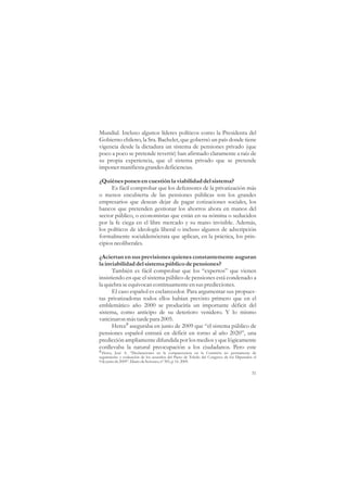 Mundial. Incluso algunos líderes políticos como la Presidenta del
Gobierno chileno, la Sra. Bachelet, que gobernó un país donde tiene
vigencia desde la dictadura un sistema de pensiones privado (que
poco a poco se pretende revertir) han afirmado claramente a raíz de
su propia experiencia, que el sistema privado que se pretende
imponer manifiesta grandes deficiencias.

¿Quiénes ponen en cuestión la viabilidad del sistema?
     Es fácil comprobar que los defensores de la privatización más
o menos encubierta de las pensiones públicas son los grandes
empresarios que desean dejar de pagar cotizaciones sociales, los
bancos que pretenden gestionar los ahorros ahora en manos del
sector público, o economistas que están en su nómina o seducidos
por la fe ciega en el libre mercado y su mano invisible. Además,
los políticos de ideología liberal o incluso algunos de adscripción
formalmente socialdemócrata que aplican, en la práctica, los prin-
cipios neoliberales.

¿Aciertan en sus previsiones quienes constantemente auguran
la inviabilidad del sistema público de pensiones?
      También es fácil comprobar que los “expertos” que vienen
insistiendo en que el sistema público de pensiones está condenado a
la quiebra se equivocan continuamente en sus predicciones.
      El caso español es esclarecedor. Para argumentar sus propues-
tas privatizadoras todos ellos habían previsto primero que en el
emblemático año 2000 se produciría un importante déficit del
sistema, como anticipo de su deterioro venidero. Y lo mismo
vaticinaron más tarde para 2005.
      Herce8 aseguraba en junio de 2009 que “el sistema público de
pensiones español entrará en déficit en torno al año 2020”, una
predicción ampliamente difundida por los medios y que lógicamente
conllevaba la natural preocupación a los ciudadanos. Pero este
8 Herce, José A. “Declaraciones en la comparecencia en la Comisión no permanente de
seguimiento y evaluación de los acuerdos del Pacto de Toledo del Congreso de los Diputados el
9 de junio de 2009”. Diario de Sesiones, nº 305, p. 16. 2009.

                                                                                          31
 