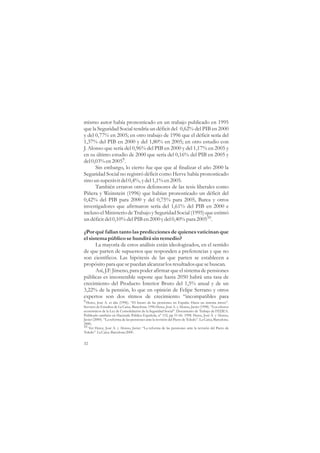 mismo autor había pronosticado en un trabajo publicado en 1995
que la Seguridad Social tendría un déficit del 0,62% del PIB en 2000
y del 0,77% en 2005; en otro trabajo de 1996 que el déficit sería del
1,37% del PIB en 2000 y del 1,80% en 2005; en otro estudio con
J. Alonso que sería del 0,96% del PIB en 2000 y del 1,17% en 2005 y
en su último estudio de 2000 que sería del 0,16% del PIB en 2005 y
del 0,03% en 20059.
      Sin embargo, lo cierto fue que que al finalizar el año 2000 la
Seguridad Social no registró déficit como Herve había pronosticado
sino un superávit del 0,4%, y del 1,1% en 2005.
      También erraron otros defensores de las tesis liberales como
Piñera y Weinstein (1996) que habían pronosticado un déficit del
0,42% del PIB para 2000 y del 0,75% para 2005, Barea y otros
investigadores que afirmaron sería del 1,61% del PIB en 2000 e
incluso el Ministerio de Trabajo y Seguridad Social (1995) que estimó
un déficit del 0,10% del PIB en 2000 y del 0,40% para 200510.

¿Por qué fallan tanto las predicciones de quienes vaticinan que
el sistema público se hundirá sin remedio?
      La mayoría de estos análisis están ideologizados, en el sentido
de que parten de supuestos que responden a preferencias y que no
son científicos. Las hipótesis de las que parten se establecen a
propósito para que se puedan alcanzar los resultados que se buscan.
      Así, J.F. Jimeno, para poder afirmar que el sistema de pensiones
públicas es insostenible supone que hasta 2050 habrá una tasa de
crecimiento del Producto Interior Bruto del 1,5% anual y de un
3,22% de la pensión, lo que en opinión de Felipe Serrano y otros
expertos son dos ritmos de crecimiento “incompatibles para
9 Herce, José A. et alia (1996). “El futuro de las pensiones en España: Hacia un sistema mixto”.
Servicio de Estudios de La Caixa. Barcelona. 1996 Herce, José A. y Alonso, Javier (1998). “Los efectos
económicos de la Ley de Consolidación de la Seguridad Social”. Documento de Trabajo de FEDEA.
Publicado también en Hacienda Pública Española, nº 152, pp 51-66. 1998. Herce, José A. y Alonso,
Javier (2000). “La reforma de las pensiones ante la revisión del Pacto de Toledo”. La Caixa, Barcelona.
2000.
10 Ver Herce, José A. y Alonso, Javier. “La reforma de las pensiones ante la revisión del Pacto de
Toledo”. La Caixa. Barcelona 2000.


32
 