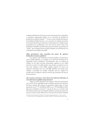 cualquier distribución de la renta entre remuneración de asalariados
y excedente empresarial incluso en un escenario de pérdida de
población en edad de trabajar”11. A veces, como también han puesto
de manifiesto Felipe Serrano y sus coautores, los defensores de las
tesis catastrofistas hacen vaticinios con presupuestos e hipótesis que
contradicen los establecidos solo unos pocos meses antes. Son
fácilmente rebatibles científicamente, pero los daños que produce el
“ruido” que consiguen hacer cuando trasladan sus conclusiones a la
sociedad es casi siempre inevitable.

¿Hay previsiones más acertadas por parte de quienes
defienden el sistema público?
      Los expertos que defienden el sistema público de pensiones,
como Adolfo Jiménez y su equipo en la Secretaría General de la
Seguridad Social, predijeron correctamente que no habría tal
colapso en los años noventa, alcanzando superávit en los 2000
tal como ocurrió. Un saldo positivo que incluso se mantuvo en un
año muy negativo como 2008, cuando registró de nuevo un
superávit equivalente al 1,31% del PIB. También son mucho más
realistas y acertados los análisis realizados por los equipos de
estudios de los sindicatos o por los autores que acabamos de citar en
la nota anterior.

¿Es excesivo entonces, como dicen los informes liberales, el
coste del sistema público de pensiones?
      Algunos autores liberales como Taguas y Sáez han denunciado
que el coste de la seguridad social en España amenaza con destruir
las bases mismas del sistema de pensiones. Según ellos, el coste
pasaría de ser el 7,7% del PIB en 2004 a un 17,9% del PIB en 2059,
algo que consideran excesivo12 a pesar de que no es mucho más
alto del porcentaje que actualmente dedican a pensiones países de
nuestro entorno como Italia (14%). Este error lo ha hecho también
11 Serrano, F., García Díaz, M.A. y Bravo, C. “El sistema español de pensiones...”, ob. cit., p. 165.
12 Navarro, Vicenç. “¿La Seguridad Social en España es inviable?”. Temas para el debate. Mayo 2007.


                                                                                                   33
 