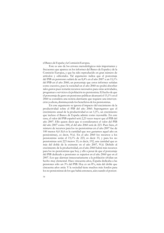 el Banco de España y la Comisión Europea.
      Este es uno de los errores metodológicos más importantes y
frecuentes que aparece en los informes del Banco de España y de la
Comisión Europea, y que ha sido reproducido en gran número de
artículos y editoriales. Tal argumento indica que el porcentaje
del PIB en pensiones subirá de un 8,4% en el año 2007 a un 15,1%
del PIB en el año 2060, un porcentaje que estos informes señalan
como excesivo, pues la sociedad en el año 2060 no podrá absorber
tales gastos pues restarán recursos necesarios para otras actividades,
programas o servicios a la población no pensionista. El hecho de que
el porcentaje de gasto en pensiones públicas alcanzará el 15,1% en el
2060 se considera una noticia alarmante que requiere una interven-
ción ya ahora, disminuyendo los beneficios de los pensionistas.
      En este argumento se ignora el impacto del crecimiento de la
productividad sobre el PIB del año 2060. Supongamos que el
crecimiento anual de la productividad es un 1,5%, un crecimiento
que incluso el Banco de España admite como razonable. En este
caso, el valor del PIB español será 2,23 veces mayor que el PIB del
año 2007. Ello quiere decir que si consideramos el valor del PIB
del año 2007 como 100, el del año 2060 será de 223. Pues bien, el
número de recursos para los no pensionistas en el año 2007 fue de
100 menos 8,4 (8,4 es la cantidad que nos gastamos aquel año en
pensionistas), es decir, 91,6. En el año 2060 los recursos a los
pensionistas serán el 15,1% de 223, es decir 33, y para los no
pensionistas será 223 menos 33, es decir, 192, una cantidad que es
más del doble de la existente en el año 2007, 91,6. Debido al
crecimiento de la productividad, en el año 2060 habrá más recursos
para los no pensionistas que hoy, y ello a pesar de que el porcentaje
del PIB dedicado a pensiones es superior en el año 2060 que en el
2007. Los que alarman innecesariamente a la población olvidan un
hecho muy elemental. Hace cincuenta años, España dedicaba a las
pensiones sólo un 3% del PIB. Hoy es un 8%, más del doble que
cincuenta años atrás. Y la sociedad tiene muchos más fondos para
los no pensionistas de los que había entonces, aún cuando el porcen-

34
 