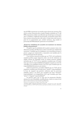 taje del PIB en pensiones sea mucho mayor ahora que entonces. Por
cierto, ya hace cincuenta años, cuando España se gastaba un 3% del
PIB en pensiones, había voces liberales que decían que en cincuenta
años se doblaría o triplicaría tal porcentaje, arruinando el país. Pues
bien, estamos cincuenta años más tarde, y el país tiene más recursos
para los no pensionistas que existían entonces, aún cuando el
porcentaje del PIB dedicado a pensiones se ha doblado13.

¿Están los ciudadanos de acuerdo con mantener un sistema
público de pensiones?
      El aprecio que la ciudadanía de los países europeos tiene a los
diferentes Estados del Bienestar es bien conocido por multitud de
encuestas. Y también que los ciudadanos son conocedores de que el
precio a pagar por mantenerlos y mejorarlos está medidos por la
presión fiscal que han de soportar.
      Una reciente encuesta revelaba que un 57,8% de la población
española prefiere pagar impuestos altos con tal de mantener un
amplio sistema de seguridad social. La misma encuesta también
mostraba que el 75,1% de los españoles considera que el Estado
tiene que tener la responsabilidad principal de asegurar un nivel de
vida digno a los ciudadanos frente a un 21,0% que considera que esa
responsabilidad descansa en uno mismo.
      Sobre las pensiones, el estudio indicaba que un 75,0% de los
españoles considera que el Estado tiene “mucha” responsabilidad a
la hora de asegurar una pensión suficiente para las personas
jubiladas, frente a un 22,4% que considera que tiene “bastante”
responsabilidad y un insignificante 2,6% que considera que tiene
“poca” o “ninguna” responsabilidad14.
      Es preciso, pues, que se sepa que las propuestas liberales,
además de estar infundadas científicamente, están en contra la los
deseos de la inmensa mayoría de la población.
13 Navarro, V. “Las Pensiones son viables”. El Viejo Topo. 2006
14 Fundación BBVA, “Percepción del Modelo Económico y valoración de la crisis”, Julio 2009.
http://www.fbbva.es/TLFU/dat/Presentacion_percepcion_modelo_economico_valoracion_
crisis.pdf

                                                                                        35
 