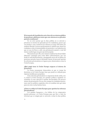 Si la mayoría de la población está a favor de un sistema público
de pensiones ¿debemos temer que este sistema no se privatice
parcial o totalmente?
      Es un error pensar que la clase política no se atreverá a
privatizar un sistema tan apreciado por los ciudadanos, puesto que
son muchos y muy cuantiosos los intereses en juego. De hecho, los
analistas liberales conocen perfectamente la opinión que tienen los
ciudadanos sobre el sistema público de pensiones y son sabedores de
que en caso de llevar a cabo una privatización parcial o total del
mismo tendría lugar una gran oposición popular.
      Precisamente por ello, estos mismos analistas han desarrollado
diferentes estrategias para evitar dicho enfrentamiento, que van
desde la sutil desinformación y propaganda acerca de los planes de
pensiones privados hasta el descarado intento de procurar aprobar
las reformas privatizadoras en órganos poco democráticos como la
Unión Europea.

¿Qué papel tiene la Unión Europa respecto al sistema de
pensiones?
      La forma escasamente democrática en que se toman las
decisiones en la Unión Europea hace que pueda ser utilizada para
imponer medidas poco populares.
      Si las reformas privatizadoras se impusieran desde arriba, esto
es, desde la Unión Europea, los partidos políticos españoles no
asumirían el coste electoral al quedar desvinculados del proceso
mismo de privatización. En ese caso, aunque los ciudadanos protes-
tasen ante los políticos españoles, éstos no tendrían más que mirar
para otro sitio o echar balones fuera.

¿Cómo se utiliza la Unión Europea para aprobar las reformas
privatizadoras?
     Los grandes banqueros y los lobbies de los empresarios
pueden presionar a la Unión Europea para que lleve a cabo las
reformas que en ningún país se atrevería a tomar la clase política

36
 