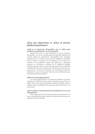¿Con qué argumentos se critica al sistema
público de pensiones?
¿Cuál es el argumento demográfico que se utiliza para
justificar la privatización de las pensiones?
      Desde hace años se viene insistiendo en que la evolución
demográfica va a ser muy negativa para la suficiencia financiera del
sistema porque las estimaciones demográficas más aceptadas
anuncian que la evolución de las tasas de natalidad y mortalidad
llevará consigo un aumento de la población de más edad en el
conjunto de la población. Según esas hipótesis, se producirá
entonces un incremento sustancial de la población jubilada,
mientras que será cada vez menor la proporción de los ciudadanos
en edad de trabajar. En consecuencia, se deduce que la relación entre
pensionistas y cotizantes (la llamada tasa de dependencia) tenderá a
aumentar, lo que provocará que haya recursos insuficientes para
financiar las pensiones públicas.

¿Qué es la tasa de dependencia?
      La tasa de dependencia es un indicador estadístico que puede
calcularse de diferentes formas según el propósito para el que se
utilice. Para lo que aquí pretendemos podemos definirla como la
relación entre la cantidad de personas que reciben pensiones y las
que cotizan.

¿Cómo influye el envejecimiento de la población en la tasa de
dependencia?
      El envejecimiento de la población supone un incremento en la
tasa de dependencia porque aumenta el número de pensionistas en
relación con el de cotizantes.

                                                                   39
 