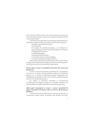 gasto, sino que deberían darse otras circunstancias que tienen que
ver con las fuentes capaces de generar los ingresos de donde salen las
cotizaciones sociales.
      Los factores más importantes que hacen que pueda aumentar o
disminuir el volumen de las cotizaciones sociales son los siguientes:
      - El empleo y desempleo existentes.
      - El nivel salarial.
      - El volumen de actividad económica y su evolución a lo
         largo del tiempo, es decir, la tasa de crecimiento económico.
      - La distribución de la renta.
      - La calidad del empleo.
      - La productividad del trabajo.
      - La extensión de la economía sumergida.
      - La tasa de actividad y de empleo femenina.
      Solo cuando, además del envejecimiento, todos estos factores
evolucionaran negativamente podría aventurarse que habría proble-
mas financieros para el sistema público de pensiones.

¿Cómo afecta el paro al equilibrio financiero del sistema de
pensiones?
     Los altos niveles de desempleo, especialmente en la población
más joven y en el paro de larga duración, reducen la cantidad de
ingresos en el sistema de pensiones porque, lógicamente, los
desempleados no pueden cotizar y, de esa forma, no pueden destinar
recursos a los fondos de pensiones.
     En cambio, si estuviesen trabajando se incrementaría
notablemente la cantidad de ingresos y se podría mantener con
mayor facilidad el equilibrio financiero del sistema de pensiones.

¿Qué papel desempeña la mayor o menor capacidad de
generar actividad económica sobre el sistema de pensiones
públicas?
      Cuando el nivel de actividad de una economía es más alto, las
cotizaciones sociales suelen ser también más elevadas. Por tanto,

                                                                    41
 