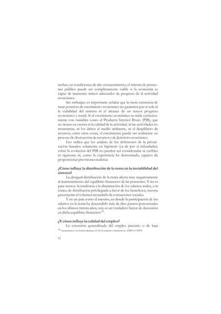 incluso en condiciones de alto envejecimiento, el sistema de pensio-
nes público puede ser completamente viable si la economía es
capaz de mantener ritmos adecuados de progreso de la actividad
económica.
      Sin embargo, es importante señalar que la mera existencia de
tasas positivas de crecimiento económico no garantiza por sí sola ni
la viabilidad del sistema ni el alcance de un mayor progreso
económico y social. Si el crecimiento económico se mide exclusiva-
mente con variables como el Producto Interior Bruto (PIB), que
no tienen en cuenta ni la calidad de la actividad, ni las actividades no
monetarias, ni los daños al medio ambiente, ni el despilfarro de
recursos, entre otras cosas, el crecimiento puede ser realmente un
proceso de destrucción de recursos y de deterioro económico.
      Eso indica que los análisis de los defensores de la privati-
zación basados solamente en hipótesis (ya de por sí infundadas)
sobre la evolución del PIB no pueden ser consideradas ni creíbles
ni rigurosas ni, como la experiencia ha demostrado, capaces de
proporcionar previsiones realistas.

¿Cómo influye la distribución de la renta en la inviabilidad del
sistema?
      La desigual distribución de la renta afecta muy negativamente
al mantenimiento del equilibrio financiero de las pensiones. Y no es
para menos: la tendencia a la disminución de los salarios reales, o la
tónica de distribución privilegiada a favor de los beneficios, merma
gravemente el volumen recaudado de cotizaciones sociales.
      Y en un país como el nuestro, en donde la participación de los
salarios en la renta ha descendido más de diez puntos porcentuales
en los últimos treinta años, este es un verdadero factor de distorsión
en dicho equilibrio financiero16.

¿Y cómo influye la calidad del empleo?
     La extensión generalizada del empleo precario o de baja
16 Annual macro-economic database of the European Commission’s, AMECO (2009)


42
 