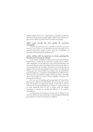 calidad también afecta muy negativamente al equilibrio financiero
del sistema de pensiones porque implica salarios más reducidos, lo
que a su vez supone un menor nivel de cotizaciones sociales.

¿Qué ocurre cuando hay altos grados de economía
sumergida?
      Cuando una gran parte de la actividad económica está fuera
de la ley, como ocurre con la llamada economía sumergida, no se
generan cotizaciones sociales y, por lo tanto, no se contribuye al
desarrollo del sistema público de pensiones.

¿Cómo influye sobre las pensiones la escasa participación
femenina en el mercado de trabajo?
      Como hemos señalado, los ingresos necesarios para financiar
las pensiones o vienen de las cotizaciones sociales de los trabaja-
dores empleados o de los impuestos, que podrán proporcionar una
mayor recaudación cuanto más empleo haya en la economía. Por eso
es muy importante que el empleo femenino sea el mayor posible. Si
España tuviera la tasa de participación de la mujer en el mercado de
trabajo que tiene Suecia, habría tres millones más de trabajadoras
pagando impuestos y cotizando a la Seguridad Social. Mientras que
tener una tasas de actividad y empleo femeninas mucho más bajas
que las de los países de nuestro entorno significa renunciar a una
gran fuente de ingresos.
      Por eso, una vía fundamental para garantizar el futuro de las
pensiones es acabar con las dificultades que encuentran las mujeres
para incorporarse al mercado de trabajo. Y para ello es preciso
fomentar la corresponsabilidad entre hombres y mujeres para que
no sean solamente éstas las que se hagan cargo del trabajo
doméstico, e invertir en escuelas de infancia y en servicios
domiciliarios.
      La integración de las mujeres en el mercado de trabajo es una
inversión pública de gran calado que es una estrategia fundamental
para garantizar el futuro de las pensiones públicas.

                                                                  43
 