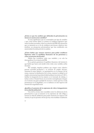 ¿Cómo es que los análisis que defienden la privatización no
tienen en cuenta estas variables?
       Es muy significativo que no contemplen este tipo de variables
y que, como hemos dicho, se centren en establecer hipótesis (que
nunca resultan acertadas) sobre la evolución del PIB. Ello demuestra
que su intención no es la de establecer previsiones objetivas sino
justificar sus propuestas privatizadoras que han establecido con
anterioridad a la realización de los análisis.

¿Cómo habría que razonar entonces para poder establecer
hipótesis sobre el equilibrio financiero de las pensiones y
cómo actuar para alcanzarlo?
       Habría que considerar todas esas variables y no solo las
demográficas y la evolución del PIB.
       Si se quisiera garantizar el equilibrio financiero del sistema lo
que habría que hacer sería incidir sobre todas estas variables arriba
descritas.
       Por ejemplo, impulsar políticas que tengan como objetivo
generar actividad productiva y la creación de empleo decente,
aumentar la masa salarial y su participación en el conjunto de las
rentas, mejorar la distribución de la renta, mejorar la calidad en el
empleo, incrementar la productividad mediante inversión en I+D+i,
facilitar la integración de las mujeres en el mercado de trabajo, o
luchar contra el fraude fiscal y la economía sumergida para integrar
en el sistema una gran cantidad de recursos y rentas que hoy en día
permanecen en la ilegalidad y no se traducen en más ingresos del
sistema de la seguridad social.

¿Justifica el aumento de la esperanza de vida el alargamiento
en la edad de jubilación?
      Uno de los errores más extendidos entre los defensores de la
privatización es que el aumento en la esperanza de vida obliga a
retrasar la edad de jubilación para poder mantener los ingresos del
sistema, lo que les permite obviar que hay otras medidas socialmente

44
 