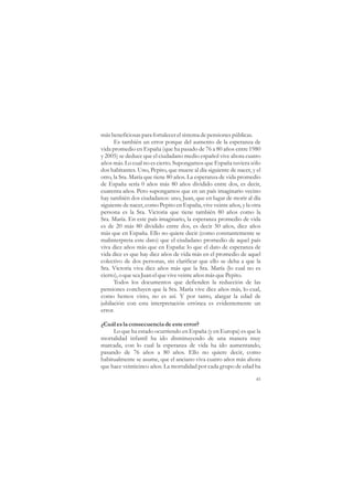 más beneficiosas para fortalecer el sistema de pensiones públicas.
      Es también un error porque del aumento de la esperanza de
vida promedio en España (que ha pasado de 76 a 80 años entre 1980
y 2005) se deduce que el ciudadano medio español vive ahora cuatro
años más. Lo cual no es cierto. Supongamos que España tuviera sólo
dos habitantes. Uno, Pepito, que muere al día siguiente de nacer, y el
otro, la Sra. María que tiene 80 años. La esperanza de vida promedio
de España sería 0 años más 80 años dividido entre dos, es decir,
cuarenta años. Pero supongamos que en un país imaginario vecino
hay también dos ciudadanos: uno, Juan, que en lugar de morir al día
siguiente de nacer, como Pepito en España, vive veinte años, y la otra
persona es la Sra. Victoria que tiene también 80 años como la
Sra. María. En este país imaginario, la esperanza promedio de vida
es de 20 más 80 dividido entre dos, es decir 50 años, diez años
más que en España. Ello no quiere decir (como constantemente se
malinterpreta este dato) que el ciudadano promedio de aquel país
viva diez años más que en España: lo que el dato de esperanza de
vida dice es que hay diez años de vida más en el promedio de aquel
colectivo de dos personas, sin clarificar que ello se deba a que la
Sra. Victoria viva diez años más que la Sra. María (lo cual no es
cierto), o que sea Juan el que vive veinte años más que Pepito.
      Todos los documentos que defienden la reducción de las
pensiones concluyen que la Sra. María vive diez años más, lo cual,
como hemos visto, no es así. Y por tanto, alargar la edad de
jubilación con esta interpretación errónea es evidentemente un
error.

¿Cuál es la consecuencia de este error?
     Lo que ha estado ocurriendo en España (y en Europa) es que la
mortalidad infantil ha ido disminuyendo de una manera muy
marcada, con lo cual la esperanza de vida ha ido aumentando,
pasando de 76 años a 80 años. Ello no quiere decir, como
habitualmente se asume, que el anciano viva cuatro años más ahora
que hace veinticinco años. La mortalidad por cada grupo de edad ha

                                                                   45
 
