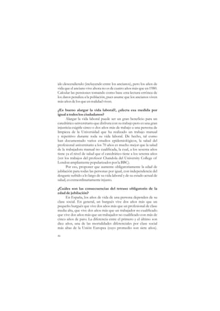 ido descendiendo (incluyendo entre los ancianos), pero los años de
vida que el anciano vive ahora no es de cuatro años más que en 1980.
Calcular las pensiones tomando como base esta lectura errónea de
los datos penaliza a la población, pues asume que los ancianos viven
más años de los que en realidad viven.

¿Es bueno alargar la vida laboral?, ¿afecta esa medida por
igual a todos los ciudadanos?
      Alargar la vida laboral puede ser un gran beneficio para un
catedrático universitario que disfruta con su trabajo pero es una gran
injusticia exigirle cinco o dos años más de trabajo a una persona de
limpieza de la Universidad que ha realizado un trabajo manual
y repetitivo durante toda su vida laboral. De hecho, tal como
han documentado varios estudios epidemiológicos, la salud del
profesional universitario a los 70 años es mucho mejor que la salud
de la trabajadora manual no cualificada, la cual, a los sesenta años
tiene ya el nivel de salud que el catedrático tiene a los setenta años
(ver los trabajos del profesor Chandola del University College of
London ampliamente popularizados por la BBC).
      Por eso, proponer que aumente obligatoriamente la edad de
jubilación para todas las personas por igual, con independencia del
desgaste sufrido a lo largo de su vida laboral y de su estado actual de
salud, es extraordinariamente injusto.

¿Cuáles son las consecuencias del retraso obligatorio de la
edad de jubilación?
      En España, los años de vida de una persona dependen de su
clase social. En general, un burgués vive dos años más que un
pequeño burgués que vive dos años más que un profesional de clase
media alta, que vive dos años más que un trabajador no cualificado
que vive dos años más que un trabajador no cualificado con más de
cinco años de paro. La diferencia entre el primero y el último son
diez años, una de las mortalidades diferenciales por clase social
más altas de la Unión Europea (cuyo promedio son siete años).

46
 
