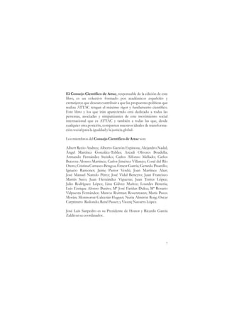 El Consejo Científico de Attac, responsable de la edición de este
libro, es un colectivo formado por académicos españoles y
extranjeros que desean contribuir a que las propuestas políticas que
realiza ATTAC tengan el máximo rigor y fundamento científico.
Este libro y los que irán apareciendo está dedicado a todas las
personas, asociadas y simpatizantes de este movimiento social
internacional que es ATTAC y también a todas las que, desde
cualquier otra posición, comparten nuestros ideales de transforma-
ción social para la igualdad y la justicia global.

Los miembros del Consejo Científico de Attac son:

Albert Recio Andreu; Alberto Garzón Espinosa; Alejandro Nadal;
Ángel Martínez González-Tablas; Arcadi Oliveres Boadella;
Armando Fernández Steinko; Carlos Alfonso Mellado; Carlos
Berzosa Alonso-Martínez; Carlos Jiménez Villarejo; Coral del Río
Otero; Cristina Carrasco Bengoa; Ernest García; Gerardo Pisarello;
Ignacio Ramonet; Jaime Pastor Verdú; Joan Martínez Alier;
José Manuel Naredo Pérez; José Vidal Beneyto; Juan Francisco
Martín Seco; Juan Hernández Vigueras; Juan Torres López;
Julio Rodríguez López; Lina Gálvez Muñoz; Lourdes Beneria;
Luis Enrique Alonso Benito; Mª José Fariñas Dulce; Mª Rosario
Valpuesta Fernández; Marcos Roitman Rosenmann; María Pazos
Morán; Montserrat Galcerán Huguet; Nuria Almirón Roig; Oscar
Carpintero Redondo; René Passet; y Vicenç Navarro López.

José Luis Sanpedro es su Presidente de Honor y Ricardo García
Zaldívar su coordinador.




                                                                  7
 