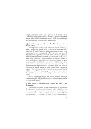 Es profundamente injusto que la persona de la limpieza de la
Universidad, tenga que trabajar dos años más (algunos como David
Taguas piden incluso cinco años más) para pagar las pensiones que
un Catedrático que va a sobrevivirle seis años más.

¿Qué medidas respecto a la edad de jubilación deberíamos
llevar a cabo?
      Se debe ajustar la edad real de jubilación, que está sobre los 62
años, a la edad legal, situada en los 65 años, pero establecer edades
superiores de jubilación con carácter obligatorio es un grave error.
Incluso países con esperanza de vidas mayores y con tasas de
dependencia más grandes que España (tales como Suecia, Francia,
Alemania y Bélgica) tienen edades de jubilación entre los 60 y los 65
años. Según datos de la Organización Internacional del Trabajo, en
2007 sólo Estados Unidos (65,8 años), Noruega e Islandia (67 años)
tenían una edad de jubilación superior a los 65 años. Y sólo el
gobierno de coalición alemán liderado por Angela Merkel y el
gobierno federal republicano del Presidente Bush han hecho la
propuesta de retrasar la edad de jubilación a 67 años. En España,
Taguas y Sáez propusieron nada menos que un retraso de la edad de
jubilación a los 70 años, una propuesta única hoy en los países
desarrollados y, como hemos señalado, profundamente antisocial e
injusta.
      Por el contrario, es mucho más justo y eficiente permitir la
prolongación de la vida laboral con carácter voluntario para aquellas
personas que lo deseen.

¿Cómo afecta la discriminación, basada en edad, a las
pensiones?
     El mundo empresarial habla constantemente de la necesidad
de rejuvenecer las plantillas, prejubilando a los trabajadores con
mayor edad, para sustituirlos por trabajadores más jóvenes.
Constantemente se utiliza la imagen de que se está defendiendo
excesivamente a los “insiders” (es decir a los que tienen trabajos

                                                                    47
 