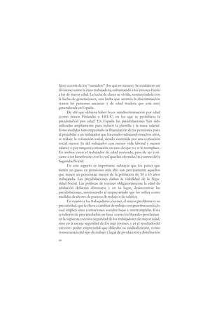 fijos) a costa de los “outsiders” (los que no tienen). Se establecen así
divisiones entre la clase trabajadora, enfrentando a los jóvenes frente
a los de mayor edad. La lucha de clases se olvida, sustituyéndola con
la lucha de generaciones, una lucha que acentúa la discriminación
contra las personas ancianas y de edad madura que está muy
generalizada en España.
       De ahí que debiera haber leyes antidiscriminación por edad
(como tienen Finlandia o EEUU) en los que se prohibiera la
prejubilación por edad. En España las prejubilaciones han sido
utilizadas ampliamente para reducir la plantilla y la masa salarial.
Estas medidas han empeorado la financiación de las pensiones pues
al prejubilar a un trabajador que ha estado trabajando muchos años,
se reduce la cotización social, siendo sustituida por una cotización
social menor (la del trabajador con menor vida laboral y menor
salario) o por ninguna cotización, en caso de que no se le reemplace.
En ambos casos el trabajador de edad avanzada, pasa de ser coti-
zante a ser beneficiario con lo cual quedan afectadas las cuentas de la
Seguridad Social.
       En este aspecto es importante subrayar que los países que
tienen un gasto en pensiones más alto son precisamente aquellos
que tienen un porcentaje menor de la población de 50 a 65 años
trabajando. Las prejubilaciones dañan la viabilidad de la Segu-
ridad Social. Las políticas de retrasar obligatoriamente la edad de
jubilación debieran eliminarse y en su lugar, desincentivar las
prejubilaciones, sancionando al empresariado que las utiliza como
medidas de ahorro de puestos de trabajo o de salarios.
       En cuanto a los trabajadores jóvenes, el mayor problema es su
precariedad, que les lleva a cambiar de trabajo con gran frecuencia, lo
cual implica unas cotizaciones sociales bajas e interrumpidas. Esta
condición de precariedad no se basa -como los liberales proclaman-
en la supuesta excesiva seguridad de los trabajadores de mayor edad,
sino en la escasa seguridad de los más jóvenes, y es el resultado del
excesivo poder empresarial que dificulta su sindicalización, como
consecuencia del tipo de trabajo y lugar de producción y distribución

48
 