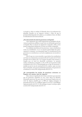 en donde se ubica su trabajo. El llamado deseo de modernizar las
plantillas (basadas en un supuesto erróneo y falso, de que la
productividad depende de la edad) es, en realidad, el deseo de diluir
la sindicalización de la fuerza laboral.

¿Son demasiado elevadas las pensiones en España?
      Otro argumento que suelen argumentar los partidarios de pri-
vatizar las pensiones públicas es que éstas son demasiado generosas
en España. Pero se trata de un argumento exagerado y falso, como
puede comprobarse fácilmente si se hace un estudio comparado.
      En realidad, el problema de las pensiones –tanto contributivas
como no contributivas- no es su excesiva generosidad sino preci-
samente lo contrario: son demasiado bajas. La insuficiencia de las
pensiones no contributivas es un hecho ampliamente reconocido en
España.
      Pero lo que no es tan conocido es que incluso las contributivas
son bajas en comparación con el promedio de los países de la Unión
Europea de los quince (EU-15) el grupo de países más cercanos a
España por su nivel de desarrollo económico. La pensión
media contributiva en España es sólo el 68% de la pensión media
contributiva de la UE-15 (homologada por el tipo de pensiones y
medida no por la tasa de sustitución de los salarios –que son muy
bajos en España- sino por la cantidad de la pensión). Y la pensión no
contributiva es sólo el 46% del promedio de la UE-15.

¿Se corresponden los niveles de pensiones existentes en
España con nuestro nivel de riqueza?
      Para valorar el significado de los datos anteriores que muestran
que las pensiones españolas no son, como dicen los liberales,
demasiado generosas, hay que tener en cuenta que España tiene un
nivel de riqueza (medido por su PIB per cápita) semejante al
promedio de la UE-15: su PIB per cápita es ya el 92,7% del PIB per
cápita promedio de la UE-15. Sin embargo, su gasto social per cápita
es sólo el 62% del promedio de la UE-15.

                                                                    49
 
