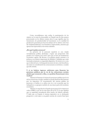 Como recordábamos más arriba, la participación de los
salarios en la renta ha descendido en España más de diez puntos
porcentuales en los últimos treinta años, lo que significa que los
incrementos de productividad (el incremento en la cantidad de
producción generada por hora de trabajo) de los últimos años han
ido fundamentalmente a los beneficios empresariales, mientras que
apenas han repercutido en las rentas salariales.

¿Por qué lo piden entonces?
      La petición de la patronal española es una simple
reivindicación política destinada a lograr una proporción más
grande en el “reparto de la tarta” pero que se hace sin fundamento
económico alguno. De llevarse a la práctica puede arrastrar a la
pobreza a un número importante de jubilados y jubiladas que verán
mermada seriamente su capacidad adquisitiva. Su interés no es otro
que el afán de lucro y la búsqueda incesante de más y más beneficios,
sin tomar en consideración las consecuencias económicas y sociales
que ello entraña.

Y si no hubiera ingresos suficientes para financiar las
pensiones públicas por la vía de las cotizaciones sociales
¿habría que renunciar a ellas, o se podrían financiar por otros
medios?
      Además de financiar el sistema de pensiones públicas por la vía
de las cotizaciones sociales, también se puede financiar directamente
por vía impositiva. El sostenimiento del sistema público de
pensiones se facilita si se utiliza esta vía y así se permite que los
trabajadores se apropien también de una mayor parte del excedente
económico.
      Además, la carga fiscal en España (porcentaje de los impuestos
sobre el PIB) es uno de los más bajos de la UE-15, lo que significa
que su capacidad recaudatoria dista mucho de haberse agotado.
Y dado que en España el sistema impositivo no es demasiado
progresivo y está sujeto a un grado enorme de evasión fiscal (por

                                                                   51
 