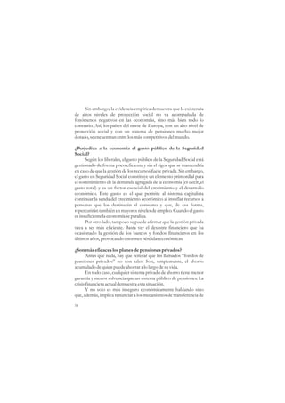 Sin embargo, la evidencia empírica demuestra que la existencia
de altos niveles de protección social no va acompañada de
fenómenos negativos en las economías, sino más bien todo lo
contrario. Así, los países del norte de Europa, con un alto nivel de
protección social y con un sistema de pensiones mucho mejor
dotado, se encuentran entre los más competitivos del mundo.

¿Perjudica a la economía el gasto público de la Seguridad
Social?
      Según los liberales, el gasto público de la Seguridad Social está
gestionado de forma poco eficiente y sin el rigor que se mantendría
en caso de que la gestión de los recursos fuese privada. Sin embargo,
el gasto en Seguridad Social constituye un elemento primordial para
el sostenimiento de la demanda agregada de la economía (es decir, el
gasto total) y es un factor esencial del crecimiento y el desarrollo
económico. Este gasto es el que permite al sistema capitalista
continuar la senda del crecimiento económico al insuflar recursos a
personas que los destinarán al consumo y que, de esa forma,
repercutirán también en mayores niveles de empleo. Cuando el gasto
es insuficiente la economía se paraliza.
      Por otro lado, tampoco se puede afirmar que la gestión privada
vaya a ser más eficiente. Basta ver el desastre financiero que ha
ocasionado la gestión de los bancos y fondos financieros en los
últimos años, provocando enormes pérdidas económicas.

¿Son más eficaces los planes de pensiones privados?
       Antes que nada, hay que reiterar que los llamados “fondos de
pensiones privados” no son tales. Son, simplemente, el ahorro
acumulado de quien puede ahorrar a lo largo de su vida.
       En todo caso, cualquier sistema privado de ahorro tiene menor
garantía y menos solvencia que un sistema público de pensiones. La
crisis financiera actual demuestra esta situación.
       Y no solo es más inseguro económicamente hablando sino
que, además, implica renunciar a los mecanismos de transferencia de

54
 