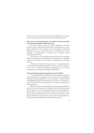 derechos y rentas que permiten alcanzar más estabilidad económica,
mayor bienestar social y lazos sociales más solidarios y humanos.

¿Por qué son más arriesgados los fondos de ahorro privado
que los sistemas públicos de pensiones?
     En primer lugar, porque los fondos privados no pueden
garantizar una remuneración determinada cuando llegue la hora de
hacerse efectivos “como pensión”. Eso es así porque su valor final
depende de cómo se vayan dando las circunstancias de las que
depende su capitalización. La inflación, por ejemplo, merma
continuamente su valor.
     Otro riesgo es que las grandes empresas dejen de cotizar para
dedicar los fondos de sus trabajadores a otros fines más rentables,
como ya ha ocurrido en varias ocasiones, especialmente en Estados
Unidos.
     Además, los fondos tienen que “mover” constantemente los
recursos de los que disponen para tratar de hacerlos más rentables y
eso les lleva a realizar inversiones arriesgadas que, en muchas
ocasiones, provocan grandes pérdidas patrimoniales.

¿Son los fondos de pensiones privados más rentables?
     La rentabilidad de los fondos privados de ninguna manera está
asegurada, puesto que depende de los vaivenes de los mercados
financieros que por definición son muy inestables y volátiles. Dicha
rentabilidad depende fundamentalmente del contexto económico, y
concretamente del contexto financiero, en el que se mantienen los
fondos privados.
     De hecho, cuando un trabajador suscribe un plan de pensiones
privado lo que está haciendo en realidad es depositar (ahorrar) parte
de sus ingresos en un fondo que gestionará una entidad financiera.
Ésta invierte ese dinero en el mercado financiero de acuerdo a sus
propios criterios, buscando en todo momento revalorizarlo a través
de procedimientos la mayor de las veces puramente especulativos, y
obteniendo ingresos financieras con dichas operaciones.

                                                                   55
 