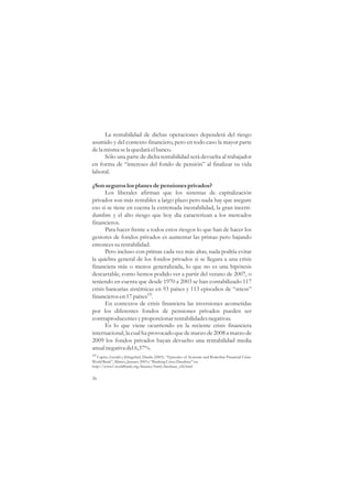 La rentabilidad de dichas operaciones dependerá del riesgo
asumido y del contexto financiero, pero en todo caso la mayor parte
de la misma se la quedará el banco.
      Sólo una parte de dicha rentabilidad será devuelta al trabajador
en forma de “intereses del fondo de pensión” al finalizar su vida
laboral.

¿Son seguros los planes de pensiones privados?
      Los liberales afirman que los sistemas de capitalización
privados son más rentables a largo plazo pero nada hay que asegure
eso si se tiene en cuenta la extremada inestabilidad, la gran incerti-
dumbre y el alto riesgo que hoy día caracterizan a los mercados
financieros.
      Para hacer frente a todos estos riesgos lo que han de hacer los
gestores de fondos privados es aumentar las primas pero bajando
entonces su rentabilidad.
      Pero incluso con primas cada vez más altas, nada podría evitar
la quiebra general de los fondos privados si se llegara a una crisis
financiera más o menos generalizada, lo que no es una hipótesis
descartable, como hemos podido ver a partir del verano de 2007, o
teniendo en cuenta que desde 1970 a 2003 se han contabilizado 117
crisis bancarias sistémicas en 93 países y 113 episodios de “stress”
financieros en 17 países19.
      En contextos de crisis financiera las inversiones acometidas
por los diferentes fondos de pensiones privados pueden ser
contraproducentes y proporcionar rentabilidades negativas.
      Es lo que viene ocurriendo en la reciente crisis financiera
internacional, la cual ha provocado que de marzo de 2008 a marzo de
2009 los fondos privados hayan devuelto una rentabilidad media
anual negativa del 6,37%.
19 Caprio, Gerald y Klingebiel, Danila (2003). “Episodes of Systemic and Boderline Financial Crisis.
World Bank”, Mimeo, January 2003 y “Banking Crises Database” en:
http://www1.worldbank.org/finance/html/database_sfd.html

56
 