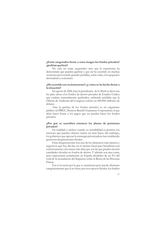 ¿Están asegurados frente a estos riesgos los fondos privados?
¿podrían quebrar?
     No solo no están asegurados sino que la experiencia ha
demostrado que pueden quebrar y que así ha ocurrido en muchas
ocasiones provocando grandes pérdidas, sobre todo, a los pequeños
ahorradores y cotizantes.

¿Ha ocurrido eso recientemente? ¿y cómo se ha hecho frente a
la situación?
      En agosto de 2006, bajo la presidencia de G. Bush se dictó una
ley para salvar a los fondos de ahorro privados de Estados Unidos
que estaban materialmente quebrados, sufriendo pérdidas que la
Oficina de Auditoría del Congreso estimó en 600.000 millones de
dólares.
      Ante la quiebra de los fondos privados es un organismo
público (el PBGC, Pension Benefit Guarantee Corporation) el que
debe hacer frente a los pagos que no pueden hacer los fondos
privados.

¿Por qué se suscriben entonces los planes de pensiones
privados?
      En realidad, e incluso cuando su rentabilidad es positiva, los
intereses que pueden obtener suelen ser muy bajos. Sin embargo,
los gobiernos que apoyan la estrategia privatizadora han establecido
generosas desgravaciones fiscales.
      Estas desgravaciones son uno de los elementos más injustos y
regresivos que hoy día hay en el sistema fiscal pues benefician casi
exclusivamente a las rentas más altas que son las que pueden invertir
cantidades elevadas en fondos de ahorro. Y además son muy caras,
pues representan actualmente en España alrededor de un 4% del
total de la recaudación del Impuesto sobre la Renta de las Personas
Físicas.
      Esa es la razón por la que se mantienen pero puede afirmarse
categóricamente que si no fuese por esos apoyos fiscales, los fondos

                                                                   57
 