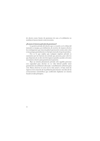 de ahorro como fuente de pensiones de cara a la jubilación no
tendrían el menor interés como inversión.

¿Es justo el sistema privado de pensiones?
      La gestión privada del ahorro que se resuelve en la órbita del
mercado es incapaz, por definición, de resolver de manera efectiva
las contingencias que trata de paliar la protección social, entre otras
cosas, porque generalmente es el propio mercado el que las produce.
      Eso es lo que explica que cualquier régimen privado se
caracterice por las barreras de entrada que presenta, pues sólo los
que disponen de un alto nivel de ingresos pueden acceder a él como
mecanismo efectivo para garantizarse la pensión.
      Bajo un sistema plenamente privado sólo aquellas personas
con capacidad para ahorrar en su vida laboral podría tener
garantizada una jubilación adecuada o sencillamente suficiente para
vivir. Basta observar el costo de la vida actual y el bajo nivel de
ingresos de la mayoría de la población para hacerse una idea de las
consecuencias catastróficas que conllevaría implantar un sistema
basado en tales principios.




58
 
