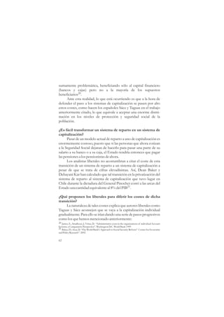 sumamente problemática, beneficiando sólo al capital financiero
(bancos y cajas) pero no a la mayoría de los supuestos
beneficiarios20.
     Ante esta realidad, lo que está ocurriendo es que a la hora de
defender el paso a los sistemas de capitalización se pasen por alto
estos costes, como hacen los españoles Sáez y Taguas en el trabajo
anteriormente citado, lo que equivale a aceptar una enorme dismi-
nución en los niveles de protección y seguridad social de la
población.

¿Es fácil transformar un sistema de reparto en un sistema de
capitalización?
      Pasar de un modelo actual de reparto a uno de capitalización es
enormemente costoso, puesto que si las personas que ahora cotizan
a la Seguridad Social dejaran de hacerlo para pasar una parte de su
salario a su banco o a su caja, el Estado tendría entonces que pagar
las pensiones a los pensionistas de ahora.
      Los analistas liberales no acostumbran a citar el coste de esta
transición de un sistema de reparto a un sistema de capitalización a
pesar de que se trata de cifras elevadísimas. Así, Dean Baker y
Debayani Kar han calculado que tal transición en la privatización del
sistema de reparto al sistema de capitalización que tuvo lugar en
Chile durante la dictadura del General Pinochet costó a las arcas del
Estado una cantidad equivalente al 8% del PIB21.

¿Qué proponen los liberales para diferir los costes de dicha
transición?
     La naturaleza de tales costes explica que autores liberales como
Taguas y Sáez aconsejen que se vaya a la capitalización individual
gradualmente. Para ello se irían dando una serie de pasos progresivos
como los que hemos mencionado anteriormente:
20 James, E., Smalhour, J., Vittas, D. “Administrative costs in the organizations of individual Account
Systems: a Comparative Perspectiva”. Washington D.C. World Bank 1999
21 Baker, D. y Kar, D. “The World Bank's Approach to Social Security Reform”. Center for Economic
and Policy Research”. 2002

62
 