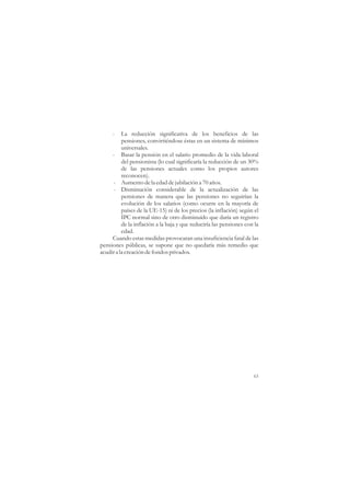 -    La reducción significativa de los beneficios de las
          pensiones, convirtiéndose éstas en un sistema de mínimos
          universales.
     - Basar la pensión en el salario promedio de la vida laboral
          del pensionista (lo cual significaría la reducción de un 30%
          de las pensiones actuales como los propios autores
          reconocen).
     - Aumento de la edad de jubilación a 70 años.
     - Disminución considerable de la actualización de las
          pensiones de manera que las pensiones no seguirían la
          evolución de los salarios (como ocurre en la mayoría de
          países de la UE-15) ni de los precios (la inflación) según el
          IPC normal sino de otro disminuído que daría un registro
          de la inflación a la baja y que reduciría las pensiones con la
          edad.
     Cuando estas medidas provocaran una insuficiencia fatal de las
pensiones públicas, se supone que no quedaría más remedio que
acudir a la creación de fondos privados.




                                                                     63
 