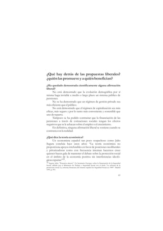 ¿Qué hay detrás de las propuestas liberales?
¿quién las promueve y a quién benefician?
¿Ha quedado demostrada científicamente alguna afirmación
liberal?
      No está demostrado que la evolución demográfica por sí
misma haga inviable a medio o largo plazo un sistema público de
pensiones.
      No se ha demostrado que un régimen de gestión privado sea
más eficiente que el público.
      No está demostrado que el régimen de capitalización sea más
eficaz, más seguro y por lo tanto más conveniente y sostenible que
uno de reparto.
      Tampoco se ha podido contrastar que la financiación de las
pensiones a través de cotizaciones sociales tengan los efectos
negativos que se le achacan sobre el empleo o el crecimiento.
      En definitiva, ninguna afirmación liberal se sostiene cuando se
contrasta con la realidad.

¿Qué dice la teoría económica?
      Un economista español tan poco sospechoso como Julio
Segura concluía hace unos años: “La teoría económica no
proporciona apoyos irrefutables en favor de posiciones neoliberales
y privatizadoras como con frecuencia intentan hacernos creer
quienes hacen gala de mantener el debate sobre la protección social
en el ámbito de la economía positiva sin interferencias ideoló-
gicas espurias”22 .
22 Segura, Julio. “Ponencia síntesis”. En Seminario Europeo sobre la financiación de la Seguridad
Social, editado por el Ministerio de Trabajo y Seguridad Social con el título “La reforma de la
protección social. La reforma financiera del sistema español de Seguridad Social en 1989”. Madrid
1991, p. 393.

                                                                                              65
 