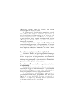 ¿Mantienen entonces todos los liberales las mismas
propuestas privatizadoras que antes?
     Sin fundamentación científica alguna que permita sostener
como probados los principales argumentos que justifican las
reformas privatizadoras, las propuestas que se hacen son cada
vez menos rigurosas e incluso contradictorias en las hipótesis y
presupuestos, como hemos señalado. Son cada vez más ideologi-
zadas e impuestas a base de poder en lugar de con razonamientos
discutidos y contrastados.
     Tanto es así que incluso el propio Banco Mundial, que fue la
primera institución que divulgó la ortodoxia a seguir, ha matizado
sus propuestas iniciales a la vista de los efectos perversos y negativos
que ha producido en los países en los que se ha llevado a cabo la
privatización más avanzada.

¿Por qué, entonces, siguen empeñados en privatizar?
      La respuesta radica en que la actividad y los negocios finan-
cieros son cada vez más rentables. Eso ha hecho que la gestión de el
recursos que movilizan las pensiones públicas sea especialmente
atractiva para los intereses privados. Los recursos que mueve el
sistema de pensiones públicas se han convertido en un botín con el
que muchas entidades privadas sueñan quedarse.

¿Por qué han crecido tanto los planes de pensiones privados en
los últimos años?
      El extraordinario crecimiento de los planes de pensiones está
estrechamente vinculado a las modificaciones en la configuración de
la economía mundial que tuvieron lugar a partir de la década de los
setenta y bajo políticas económicas de inspiración neoliberal.
      Por un lado, la enorme desigualdad que se ha generado en los
últimos treinta años ha hecho que las rentas más altas puedan
disponer de una gran capacidad de ahorro, un incremento de los
beneficios y del ahorro de las clases más altas que lógicamente es
paralelo a la pérdida de peso de la masa salarial.

66
 