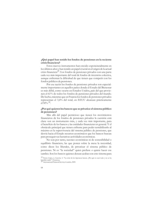 ¿Qué papel han tenido los fondos de pensiones en la reciente
crisis financiera?
       Estos nuevos instrumentos han crecido exponencialmente en
los últimos años y han tenido un papel crucial en el origen de la actual
crisis financiera23. Los fondos de pensiones privados son una parte
cada vez más importante del total de fondos de inversión colectiva,
aunque enfrentan la dificultad de que tienen que competir con los
fondos públicos de pensiones.
       Por esa razón los fondos de pensiones privados son especial-
mente importantes en aquellos países donde el Estado del Bienestar
es más débil, como ocurre en Estados Unidos, país del que provie-
nen el 61% de todos los fondos de pensiones privados del mundo.
De hecho, mientras que en Francia los fondos de pensiones privados
representan el 3,4% del total, en EEUU alcanzan prácticamente
el 50% 24.

¿Por qué quieren los bancos que se privatice el sistema público
de pensiones?
      Más allá del papel pernicioso que tienen los movimientos
financieros de los fondos de pensiones privados la cuestión está
clara: son un instrumento más, y cada vez más importante, para
el beneficio de los bancos y las entidades financieras en general. Y el
obstáculo principal que tienen enfrente para poder rentabilizarlo al
máximo es la supervivencia del sistema público de pensiones, que
desvía hacia el Estado recursos económicos que los bancos buscan
para proseguir sus lucrativas actividades económicas.
      No son por tanto, razones económicas ni de sostenibilidad o
equilibrio financiero, las que ponen sobre la mesa la necesidad,
como dicen los liberales, de privatizar el sistema público de
pensiones. Ni es “la sociedad” quien prefiere o quiere hacer ese
cambio. Son los bancos quienes desean acabar con este sistema para
23 Torres López, J., Garzón, A. “La crisis de las hipotecas basura. ¿Por qué se cayó todo y no se ha
hundido nada?”. En prensa.
24 International Financial Services London, 2009.


68
 