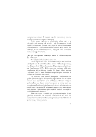 aumentar su volumen de negocio y poder competir en mejores
condiciones con otros bancos extranjeros.
      Como hemos explicado, la privatización radical era y es la
alternativa más rentable, más atractiva y más deseada por el capital
financiero que de esa forma se haría cargo de la gestión de fondos
supermillonarios y extraordinariamente rentables. Pero se trata, sin
embargo, de una alternativa costosa y arriesgada tanto económica
como social y políticamente.

¿Es que acaso pueden los bancos influir en las decisiones de
los políticos?
      Pueden y tratan de hacerlo cada vez más.
      David Taguas, uno de los técnicos liberales que más insiste en
divulgar la tesis de la inviabilidad del sistema público de pensiones,
fue Director de la Oficina Económica del presidente del gobierno
de España entre 2007 y 2008. Antes, sin embargo, había sido
subdirector del servicio de estudios del Banco Bilbao Vizcaya
Argentaria (BBVA). Tras abandonar su puesto pasó a trabajar al
servicio de la patronal inmobiliaria.
      Las relaciones entre políticos, banqueros y empresarios son
por lo general muy poco transparentes, a pesar de lo cual de vez en
cuando nos encontramos con evidencias palmarias: antiguos
gobernadores del banco central que pasan a formar parte de
consejos de administración de bancos privados o subgobernadores
que lo hacen a la patronal de la banca privada son casos que tenemos
muy cercanos y que muestran que el tejido de intereses es compacto
e inteligentemente articulado.
      Todo ello obliga a concluir que quien toma muchas de las
grandes decisiones en nuestras democracias no son los
representantes de los ciudadanos sino quienes de verdad detentan el
poder: los que tienen el dinero.

                                                                   69
 