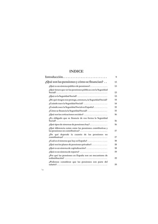 INDICE
     Introducción. . . . . . . . . . . . . . . . . . . . . . . . . . .                              9

     ¿Qué son las pensiones y cómo se financian? . .                                                13
        ¿Qué es un sistema público de pensiones?. . . . . . . . . . . . . .                         13
        ¿Qué tienen que ver las pensiones públicas con la Seguridad
        Social? . . . . . . . . . . . . . . . . . . . . . . . . . . . . . . . . . . . . . . . . .   13
        ¿Qué es la Seguridad Social? . . . . . . . . . . . . . . . . . . . . . . . .                13
        ¿De qué riesgos nos protege, entonces, la Seguridad Social?                                 14
        ¿Cuándo nace la Seguridad Social? . . . . . . . . . . . . . . . . . . .                     14
        ¿Cuándo nace la Seguridad Social en España?. . . . . . . . . . .                            15
        ¿Cómo se financia la Seguridad Social? . . . . . . . . . . . . . . . .                      15
        ¿Qué son las cotizaciones sociales? . . . . . . . . . . . . . . . . . . .                   16
        ¿Es obligado que se financie de esa forma la Seguridad
        Social? . . . . . . . . . . . . . . . . . . . . . . . . . . . . . . . . . . . . . . . . .   16
        ¿Qué tipos de sistemas de pensiones hay? . . . . . . . . . . . . . .                        16
        ¿Qué diferencia existe entre las pensiones contributivas y
        las pensiones no contributivas? . . . . . . . . . . . . . . . . . . . . . .                 17
        ¿De qué depende la cuantía de las pensiones no
        contributivas? . . . . . . . . . . . . . . . . . . . . . . . . . . . . . . . . . . .        17
        ¿Cuál es el sistema que hay en España? . . . . . . . . . . . . . . . .                      18
        ¿Qué son los planes de pensiones privados?. . . . . . . . . . . . .                         18
        ¿Qué es un sistema de capitalización? . . . . . . . . . . . . . . . . .                     18
        ¿Qué es un sistema de reparto? . . . . . . . . . . . . . . . . . . . . . .                  19
        ¿Por qué las pensiones en España son un mecanismo de
        redistribución? . . . . . . . . . . . . . . . . . . . . . . . . . . . . . . . . . .         19
        ¿Podemos considerar que las pensiones son parte del
        salario?. . . . . . . . . . . . . . . . . . . . . . . . . . . . . . . . . . . . . . . . .   19

74
 
