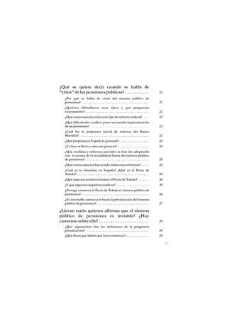 ¿Qué se quiere decir cuando se habla de
“crisis” de las pensiones públicas? . . . . . . . . . .                                              21
   ¿Por qué se habla de crisis del sistema público de
   pensiones? . . . . . . . . . . . . . . . . . . . . . . . . . . . . . . . . . . . . .              21
   ¿Quiénes difundieron esas ideas y qué proponían
   exactamente?. . . . . . . . . . . . . . . . . . . . . . . . . . . . . . . . . . . .               22
   ¿Qué consecuencias tenía este tipo de reforma radical? . . .                                      22
   ¿Qué dificultades conlleva poner en marcha la privatización
   de las pensiones? . . . . . . . . . . . . . . . . . . . . . . . . . . . . . . . . . . . . . . .   23
   ¿Cuál fue la propuesta inicial de reforma del Banco
   Mundial? . . . . . . . . . . . . . . . . . . . . . . . . . . . . . . . . . . . . . . .            23
   ¿Qué proponía en España la patronal?. . . . . . . . . . . . . . . . .                             24
   ¿Y cómo se llevó a cabo este proceso? . . . . . . . . . . . . . . . . .                           24
   ¿Qué medidas y reformas parciales se han ido adoptando
   con la excusa de la inviabilidad futura del sistema público
   de pensiones? . . . . . . . . . . . . . . . . . . . . . . . . . . . . . . . . . . .               25
   ¿Qué consecuencias han tenido todas estas reformas? . . . .                                       25
   ¿Cuál es la situación en España? ¿Qué es el Pacto de
   Toledo? . . . . . . . . . . . . . . . . . . . . . . . . . . . . . . . . . . . . . . . .           25
   ¿Qué aspectos positivos incluye el Pacto de Toledo? . . . . . .                                   26
   ¿Y qué aspectos negativos conlleva? . . . . . . . . . . . . . . . . . .                           26
   ¿Protege entonces el Pacto de Toledo el sistema público de
   pensiones? . . . . . . . . . . . . . . . . . . . . . . . . . . . . . . . . . . . . . .            26
   ¿Es inevitable entonces ir hacia la privatización del sistema
   público de pensiones? . . . . . . . . . . . . . . . . . . . . . . . . . . . . .                   27

¿Llevan razón quienes afirman que el sistema
público de pensiones es inviable? ¿Hay
consenso sobre ello? . . . . . . . . . . . . . . . . . . . . .                                       29
   ¿Qué argumentos dan los defensores de la progresiva
   privatización? . . . . . . . . . . . . . . . . . . . . . . . . . . . . . . . . . . .              29
   ¿Qué dicen que habría que hacer entonces?. . . . . . . . . . . . .                                29

                                                                                                          75
 