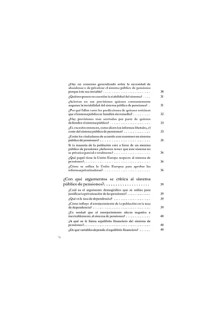 ¿Hay un consenso generalizado sobre la necesidad de
        abandonar o de privatizar el sistema público de pensiones
        porque éste sea inviable? . . . . . . . . . . . . . . . . . . . . . . . . . . .          30
        ¿Quiénes ponen en cuestión la viabilidad del sistema? . . . .                            31
        ¿Aciertan en sus previsiones quienes constantemente
        auguran la inviabilidad del sistema público de pensiones? .                              31
        ¿Por qué fallan tanto las predicciones de quienes vaticinan
        que el sistema público se hundirá sin remedio? . . . . . . . . . .                       32
        ¿Hay previsiones más acertadas por parte de quienes
        defienden el sistema público? . . . . . . . . . . . . . . . . . . . . . . .              33
        ¿Es excesivo entonces, como dicen los informes liberales, el
        coste del sistema público de pensiones? . . . . . . . . . . . . . . .                    33
        ¿Están los ciudadanos de acuerdo con mantener un sistema
        público de pensiones? . . . . . . . . . . . . . . . . . . . . . . . . . . . . .          35
        Si la mayoría de la población está a favor de un sistema
        público de pensiones ¿debemos temer que este sistema no
        se privatice parcial o totalmente? . . . . . . . . . . . . . . . . . . . . .             36
        ¿Qué papel tiene la Unión Europa respecto al sistema de
        pensiones? . . . . . . . . . . . . . . . . . . . . . . . . . . . . . . . . . . . . . .   36
        ¿Cómo se utiliza la Unión Europea para aprobar las
        reformas privatizadoras? . . . . . . . . . . . . . . . . . . . . . . . . . . .           36

     ¿Con qué argumentos se critica al sistema
     público de pensiones?. . . . . . . . . . . . . . . . . . . .                                39
        ¿Cuál es el argumento demográfico que se utiliza para
        justificar la privatización de las pensiones? . . . . . . . . . . . . .                  39
        ¿Qué es la tasa de dependencia? . . . . . . . . . . . . . . . . . . . . .                39
        ¿Cómo influye el envejecimiento de la población en la tasa
        de dependencia? . . . . . . . . . . . . . . . . . . . . . . . . . . . . . . . . .        39
        ¿Es verdad que el envejecimiento afecta negativa e
        inevitablemente al sistema de pensiones? . . . . . . . . . . . . . .                     40
        ¿A qué se le llama equilibrio financiero del sistema de
        pensiones? . . . . . . . . . . . . . . . . . . . . . . . . . . . . . . . . . . . . . .   40
        ¿De qué variables depende el equilibrio financiero? . . . . . .                          40

76
 