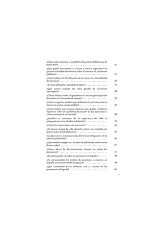 ¿Cómo afecta el paro al equilibrio financiero del sistema de
pensiones? . . . . . . . . . . . . . . . . . . . . . . . . . . . . . . . . . . . . . .    41
¿Qué papel desempeña la mayor o menor capacidad de
generar actividad económica sobre el sistema de pensiones
públicas? . . . . . . . . . . . . . . . . . . . . . . . . . . . . . . . . . . . . . . .   41
¿Cómo influye la distribución de la renta en la inviabilidad
del sistema? . . . . . . . . . . . . . . . . . . . . . . . . . . . . . . . . . . . . .    42
¿Y cómo influye la calidad del empleo? . . . . . . . . . . . . . . . .                    42
¿Qué ocurre cuando hay altos grados de economía
sumergida? . . . . . . . . . . . . . . . . . . . . . . . . . . . . . . . . . . . . .      43
¿Cómo influye sobre las pensiones la escasa participación
femenina en el mercado de trabajo? . . . . . . . . . . . . . . . . . . .                  43
¿Cómo es que los análisis que defienden la privatización no
tienen en cuenta estas variables? . . . . . . . . . . . . . . . . . . . . .               44
¿Cómo habría que razonar entonces para poder establecer
hipótesis sobre el equilibrio financiero de las pensiones y
cómo actuar para alcanzarlo?. . . . . . . . . . . . . . . . . . . . . . . .               44
¿Justifica el aumento de la esperanza de vida el
alargamiento en la edad de jubilación? . . . . . . . . . . . . . . . .                    44
¿Cuál es la consecuencia de este error? . . . . . . . . . . . . . . . .                   45
¿Es bueno alargar la vida laboral?, ¿afecta esa medida por
igual a todos los ciudadanos?. . . . . . . . . . . . . . . . . . . . . . . .              46
¿Cuáles son las consecuencias del retraso obligatorio de la
edad de jubilación? . . . . . . . . . . . . . . . . . . . . . . . . . . . . . . .         46
¿Qué medidas respecto a la edad de jubilación deberíamos
llevar a cabo? . . . . . . . . . . . . . . . . . . . . . . . . . . . . . . . . . . . .    47
¿Cómo afecta la discriminación, basada en edad, las
pensiones? . . . . . . . . . . . . . . . . . . . . . . . . . . . . . . . . . . . . . .    47
¿Son demasiado elevadas las pensiones en España? . . . . . .                              49
¿Se corresponden los niveles de pensiones existentes en
España con nuestro nivel de riqueza? . . . . . . . . . . . . . . . . .                    49
¿Qué convendría hacer entonces con la cuantía de las
pensiones en España? . . . . . . . . . . . . . . . . . . . . . . . . . . . . .            50

                                                                                               77
 
